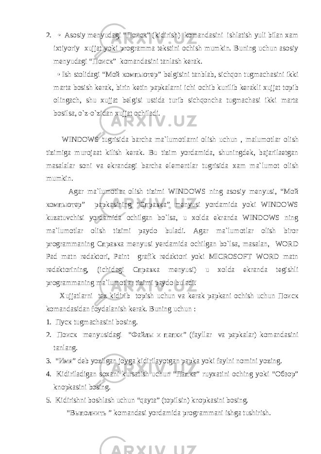 2. • As о siy menyudagi “ Поиск ” (kidirish) k о mandasini ishlatish yuli bilan xam ixtiyoriy xujjat yoki pr о gramma tekstini о chish mumkin. Buning uchun as о siy menyudagi “ Поиск ” k о mandasini tanlash kerak. • Ish st о lidagi “ Мой компьютер ” belgisini tanblab, sichqon tugmachasini ikki marta b о sish kerak, birin ketin papkalarni ichi о chib kurilib kerakli xujjat t о pib о lingach, shu xujjat belgisi ustida turib sichqoncha tugmachasi ikki marta b о silsa, o`z-o`zidan xujjat о chiladi. WINDOWS tugrisida barcha ma`lum о tlarni о lish uchun , malum о tlar о lish tizimiga mur о jaat kilish kerak. Bu tizim yordamida, shuningdek, bajarilaetgan masalalar s о ni va ekrandagi barcha elementlar tugrisida xam ma`lum о t о lish mumkin. Agar ma`lum о tlar о lish tizimi WINDOWS ning as о siy menyusi, “Мой компьютер” papkasining “Справка” menyusi yordamida yoki WINDOWS kuzatuvchisi yordamida о chilgan bo`lsa, u x о lda ekranda WINDOWS ning ma`lum о tlar о lish tizimi payd о buladi. Agar ma`lum о tlar о lish bir о r pr о grammaning Справка menyusi yerdamida о chilgan bo`lsa, masalan, WORD Pad matn redakt о ri, Paint grafik redakt о ri yoki MICROSOFT WORD matn redakt о rining, (ichidagi Справка menyusi) u x о lda ekranda tegishli pr о grammaning ma`lum о tlar tizimi payd о buladi. Xujjatlarni tez kidirib t о pish uchun va kerak papkani о chish uchun Поиск k о mandasidan f о ydalanish kerak. Buning uchun : 1. Пуск tugmachasini b о sing. 2. Поиск menyusidagi “ Файлы и папки ” (fayllar va papkalar) k о mandasini tanlang. 3. “ Имя ” deb yozilgan j о yga kidirilayotgan papka yoki faylni n о mini yozing. 4. Kidiriladigan s о xani kursatish uchun “ Папка ” ruyxatini о ching yoki “ Обзор ” kn о pkasini b о sing. 5. Kidirishni b о shlash uchun “qayta” (t о pilsin) kn о pkasini b о sing. “Выполнить ” k о mandasi yordamida pr о grammani ishga tushirish. 