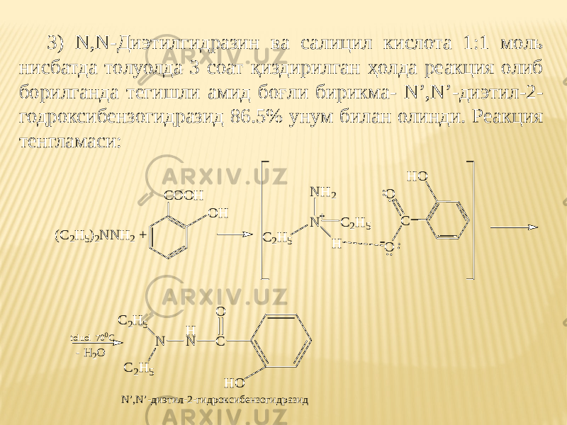 3) N,N-Диэтилгидразин ва салицил кислота 1:1 моль нисбатда толуолда 3 соат қиздирилган ҳолда реакция олиб борилганда тегишли амид боғли бирикма- N’,N’-диэтил-2- годроксибензогидразид 86.5% унум билан олинди. Реакция тенгламаси: N’,N’-диэтил-2-гидроксибензогидразид (C2 H 5 ) 2 N N H 2 + C O O H C O O N C 2 H 5 H N H 2 C 2 H 5 O H H O N C 2 H 5 C 2 H 5 H N C O H Ot o l u o l 7 0 0 С - H 2 O 