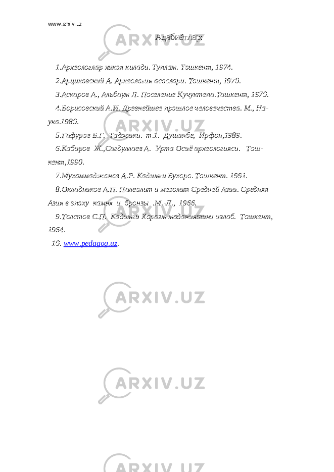 www.arxiv.uz Адабиётлар: 1.Археологлар хикоя килади. Туплам. Тошкент, 1974. 2.Арциховский А. Археология асослари. Тошкент, 1970. 3.Аскаров А., Альбаум Л. Поселение Кучуктепа.Ташкент, 1970. 4.Борисовский А.И. Древнейшее прошлое человечества. М., На- ука.1980. 5.Гафуров Б.Г. Таджики. т.1. Душанбе, Ирфон,1989. 6.Кабиров Ж.,Сагдуллаев А. Урта Осиё археологияси. Тош- кент,1990. 7.Мухаммаджонов А.Р. Кадимги Бухоро. Тошкент. 1991. 8.Окладников А.П. Палеолит и мезолит Средней Азии. Средняя Азия в эпоху камня и бронзы .М.-Л., 1966. 9.Толстов С.П. Кадимги Хоразм маданиятини излаб. Тошкент, 1964. 10. www.pedagog.uz . 