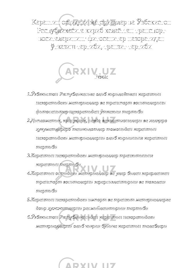 Карантин остидаги материаллар ва Ўзбекистон Республикасига кириб келаётган транспорт воситаларининг фитосанитар назоратидан ўтказиш тартиби, транзит тартиби Режа: 1.Ўзбекистон Республикасига олиб кирилаётган карантин назоратидаги материаллар ва транспорт воситаларини фитосанитар назоратидан ўтказиш тартиби 2.Дипломатик, консуллик, савдо ваколатхоналари ва халқаро ҳукуматлараро ташкилотлар томонидан карантин назоратидаги материалларни олиб киришнинг карантин тартиби 3.Карантин назоратидаги материаллар транзитининг карантин тартиби 4.Карантин остидаги материаллар ва улар билан зарарланган транспорт воситаларни зарарсизлантириш ва тозалаш тартиби 5.Карантин назоратидаги импорт ва транзит материалларга доир ҳужжатларни расмийлаштириш тартиби 6.Ўзбекистон Республикасидан карантин назоратидаги материалларни олиб чиқиш бўйича карантин талаблари 