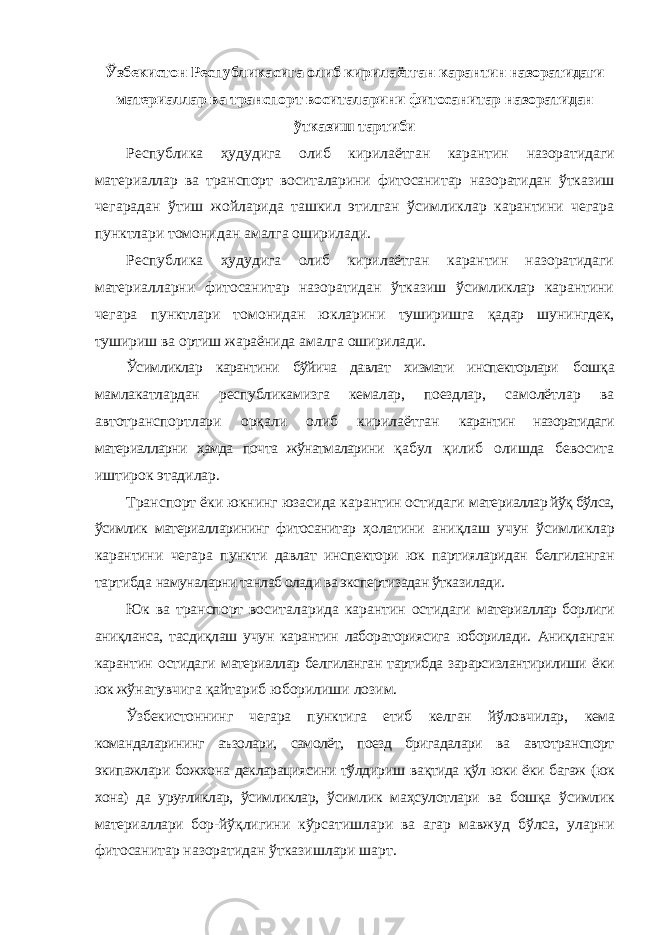 Ўзбекистон Республикасига олиб кирилаётган карантин назоратидаги материаллар ва транспорт воситаларини фитосанитар назоратидан ўтказиш тартиби Республика ҳудудига олиб кирилаётган карантин назоратидаги материаллар ва транспорт воситаларини фитосанитар назоратидан ўтказиш чегарадан ўтиш жойларида ташкил этилган ўсимликлар карантини чегара пунктлари томонидан амалга оширилади. Республика ҳудудига олиб кирилаётган карантин назоратидаги материалларни фитосанитар назоратидан ўтказиш ўсимликлар карантини чегара пунктлари томонидан юкларини туширишга қадар шунингдек, тушириш ва ортиш жараёнида амалга оширилади. Ўсимликлар карантини бўйича давлат хизмати инспекторлари бошқа мамлакатлардан республикамизга кемалар, поездлар, самолётлар ва автотранспортлари орқали олиб кирилаётган карантин назоратидаги материалларни ҳамда почта жўнатмаларини қабул қилиб олишда бевосита иштирок этадилар. Транспорт ёки юкнинг юзасида карантин остидаги материаллар йўқ бўлса, ўсимлик материалларининг фитосанитар ҳолатини аниқлаш учун ўсимликлар карантини чегара пункти давлат инспектори юк партияларидан белгиланган тартибда намуналарни танлаб олади ва экспертизадан ўтказилади. Юк ва транспорт воситаларида карантин остидаги материаллар борлиги аниқланса, тасдиқлаш учун карантин лабораториясига юборилади. Аниқланган карантин остидаги материаллар белгиланган тартибда зарарсизлантирилиши ёки юк жўнатувчига қайтариб юборилиши лозим. Ўзбекистоннинг чегара пунктига етиб келган йўловчилар, кема командаларининг аъзолари, самолёт, поезд бригадалари ва автотранспорт экипажлари божхона декларациясини тўлдириш вақтида қўл юки ёки багаж (юк хона) да уруғликлар, ўсимликлар, ўсимлик маҳсулотлари ва бошқа ўсимлик материаллари бор- йўқлигини кўрсатишлари ва агар мавжуд бўлса, уларни фитосанитар назоратидан ўтказишлари шарт. 