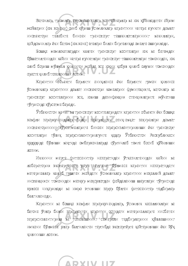 Вагонлар, трюмлар, автомашиналар, контейнерлар ва юк қўйиладиган айрим жойларни (юк хонани) очиб кўриш ўсимликлар карантини чегара пункти давлат инспектори талабига биноан транспорт ташкилотларининг вакиллари, ҳайдовчилар ёки багаж (юк хона) эгалари билан биргаликда амалга оширилади. Бошқа мамлакатлардан келган транспорт воситалари юк ва багаждан бўшатилганидан кейин чегара пунктлари транспорт ташкилотлари томонидан, юк олиб бориш мўлжал қилинган жойда эса юкни қабул қилиб олувчи томонидан ораста қилиб тозаланиши лозим. Карантин объекти борлиги аниқланса ёки борлиги гумон қилинса ўсимликлар карантини давлат инспектори кемаларни фумигацияга, вагонлар ва транспорт воситаларини эса, ювиш дезинфекция станцияларига жўнатиш тўғрисида кўрсатма беради. Ўзбекистон ва чет эл транспорт воситаларидаги карантин объекти ёки бошқа хавфли зараркунандалар билан зарарланган озиқ-овқат заҳиралари давлат инспекторининг кўрсатмаларига биноан зарарсизлантирилиши ёки транспорт воситалари тўлиқ зарарсизлантирилгунга қадар Ўзбекистон Республикаси ҳудудида бўлиши вақтида омборхоналарда сўрғичлаб тамға босиб қўйилиши лозим. Иккинчи марта фитосанитар назоратидан ўтказилганидан кейин ва лаборатория экспертизаси учун зарурият бўлмаса карантин назоратидаги материаллар келиб тушган жойдаги ўсимликлар карантини маҳаллий давлат инспекцияси томонидан мазкур маҳсулотдан фойдаланиш шартлари тўғрисида хулоса чиқарилади ва ижро этилиши зарур бўлган фитосанитар тадбирлар белгиланади. Карантин ва бошқа хавфли зараркунандалар, ўсимлик касалликлари ва бегона ўтлар билан зарарланган карантин остидаги материалларга нисбатан зарарсизлантириш ва тозалашнинг самарали тадбирларини қўллашнинг имкони бўлмаса улар белгиланган тартибда экспортёрга қайтарилиши ёки йўқ қилиниши лозим. 