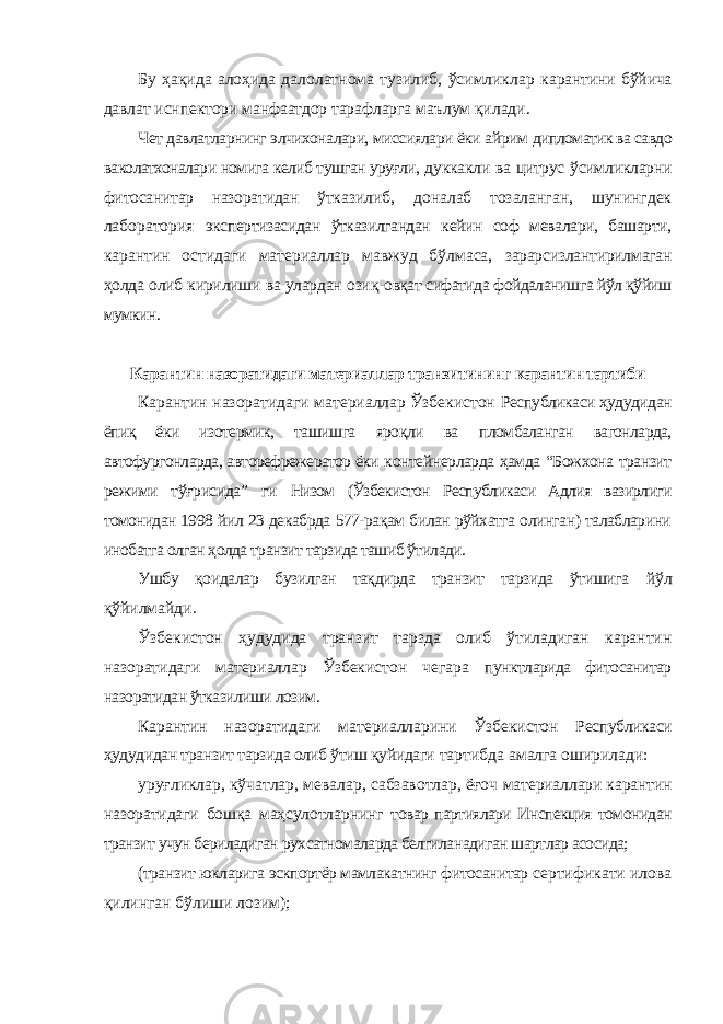 Бу ҳақида алоҳида далолатнома тузилиб, ўсимликлар карантини бўйича давлат иснпектори манфаатдор тарафларга маълум қилади. Чет давлатларнинг элчихоналари, миссиялари ёки айрим дипломатик ва савдо ваколатхоналари номига келиб тушган уруғли, дуккакли ва цитрус ўсимликларни фитосанитар назоратидан ўтказилиб, доналаб тозаланган, шунингдек лаборатория экспертизасидан ўтказилгандан кейин соф мевалари, башарти, карантин остидаги материаллар мавжуд бўлмаса, зарарсизлантирилмаган ҳолда олиб кирилиши ва улардан озиқ- овқат сифатида фойдаланишга йўл қўйиш мумкин. Карантин назоратидаги материаллар транзитининг карантин тартиби Карантин назоратидаги материаллар Ўзбекистон Республикаси ҳудудидан ёпиқ ёки изотермик, ташишга яроқли ва пломбаланган вагонларда, автофургонларда, авторефрежератор ёки контейнерларда ҳамда “Божхона транзит режими тўғрисида” ги Низом (Ўзбекистон Республикаси Адлия вазирлиги томонидан 1998 йил 23 декабрда 577-рақам билан рўйхатга олинган) талабларини инобатга олган ҳолда транзит тарзида ташиб ўтилади. Ушбу қоидалар бузилган тақдирда транзит тарзида ўтишига йўл қўйилмайди. Ўзбекистон ҳудудида транзит тарзда олиб ўтиладиган карантин назоратидаги материаллар Ўзбекистон чегара пунктларида фитосанитар назоратидан ўтказилиши лозим. Карантин назоратидаги материалларини Ўзбекистон Республикаси ҳудудидан транзит тарзида олиб ўтиш қуйидаги тартибда амалга оширилади: уруғликлар, кўчатлар, мевалар, сабзавотлар, ёғоч материаллари карантин назоратидаги бошқа маҳсулотларнинг товар партиялари Инспекция томонидан транзит учун бериладиган рухсатномаларда белгиланадиган шартлар асосида; (транзит юкларига эскпортёр мамлакатнинг фитосанитар сертификати илова қилинган бўлиши лозим); 