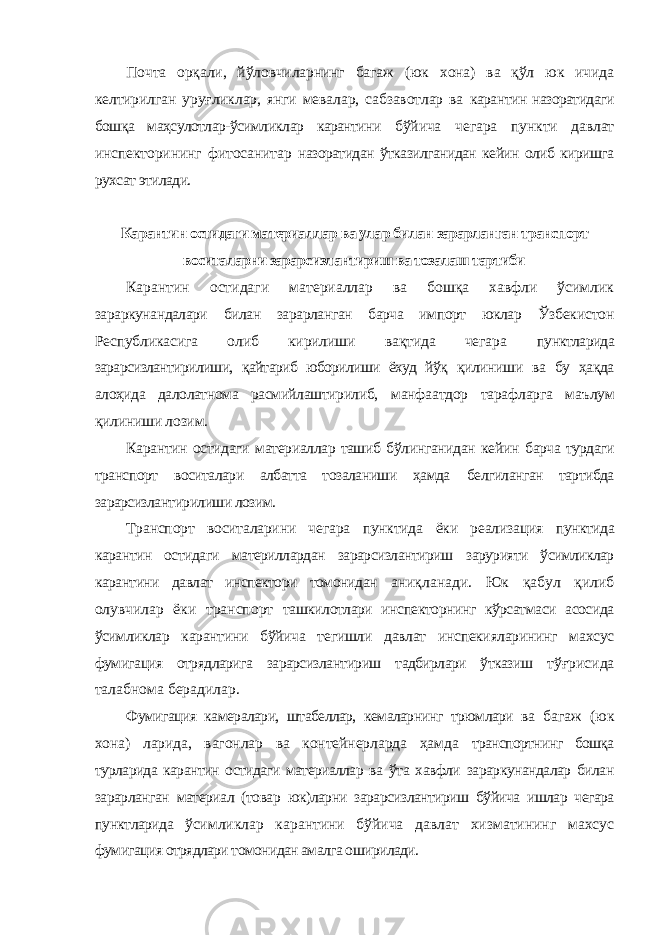 Почта орқали, йўловчиларнинг багаж (юк хона) ва қўл юк ичида келтирилган уруғликлар, янги мевалар, сабзавотлар ва карантин назоратидаги бошқа маҳсулотлар-ўсимликлар карантини бўйича чегара пункти давлат инспекторининг фитосанитар назоратидан ўтказилганидан кейин олиб киришга рухсат этилади. Карантин остидаги материаллар ва улар билан зарарланган транспорт воситаларни зарарсизлантириш ва тозалаш тартиби Карантин остидаги материаллар ва бошқа хавфли ўсимлик зараркунандалари билан зарарланган барча импорт юклар Ўзбекистон Республикасига олиб кирилиши вақтида чегара пунктларида зарарсизлантирилиши, қайтариб юборилиши ёхуд йўқ қилиниши ва бу ҳақда алоҳида далолатнома расмийлаштирилиб, манфаатдор тарафларга маълум қилиниши лозим. Карантин остидаги материаллар ташиб бўлинганидан кейин барча турдаги транспорт воситалари албатта тозаланиши ҳамда белгиланган тартибда зарарсизлантирилиши лозим. Транспорт воситаларини чегара пунктида ёки реализация пунктида карантин остидаги материллардан зарарсизлантириш зарурияти ўсимликлар карантини давлат инспектори томонидан аниқланади. Юк қабул қилиб олувчилар ёки транспорт ташкилотлари инспекторнинг кўрсатмаси асосида ўсимликлар карантини бўйича тегишли давлат инспекияларининг махсус фумигация отрядларига зарарсизлантириш тадбирлари ўтказиш тўғрисида талабнома берадилар. Фумигация камералари, штабеллар, кемаларнинг трюмлари ва багаж (юк хона) ларида, вагонлар ва контейнерларда ҳамда транспортнинг бошқа турларида карантин остидаги материаллар ва ўта хавфли зараркунандалар билан зарарланган материал (товар юк)ларни зарарсизлантириш бўйича ишлар чегара пунктларида ўсимликлар карантини бўйича давлат хизматининг махсус фумигация отрядлари томонидан амалга оширилади. 