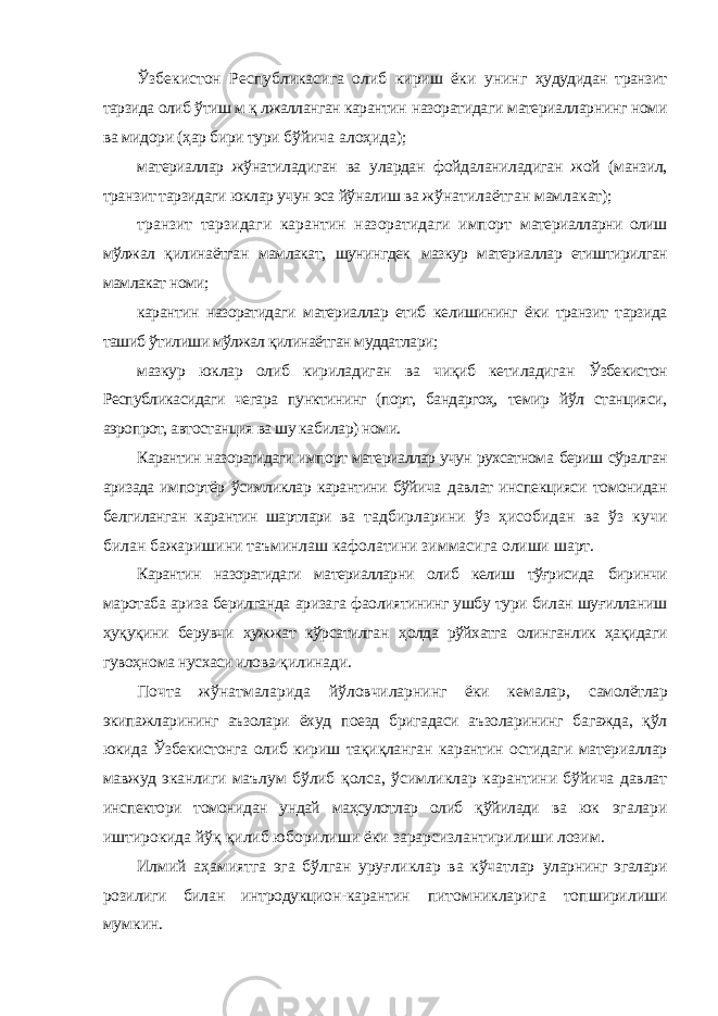 Ўзбекистон Республикасига олиб кириш ёки унинг ҳудудидан транзит тарзида олиб ўтиш м қ лжалланган карантин назоратидаги материалларнинг номи ва мидори (ҳар бири тури бўйича алоҳида); материаллар жўнатиладиган ва улардан фойдаланиладиган жой (манзил, транзит тарзидаги юклар учун эса йўналиш ва жўнатилаётган мамлакат); транзит тарзидаги карантин назоратидаги импорт материалларни олиш мўлжал қилинаётган мамлакат, шунингдек мазкур материаллар етиштирилган мамлакат номи; карантин назоратидаги материаллар етиб келишининг ёки транзит тарзида ташиб ўтилиши мўлжал қилинаётган муддатлари; мазкур юклар олиб кириладиган ва чиқиб кетиладиган Ўзбекистон Республикасидаги чегара пунктининг (порт, бандаргоҳ, темир йўл станцияси, аэропрот, автостанция ва шу кабилар) номи. Карантин назоратидаги импорт материаллар учун рухсатнома бериш сўралган аризада импортёр ўсимликлар карантини бўйича давлат инспекцияси томонидан белгиланган карантин шартлари ва тадбирларини ўз ҳисобидан ва ўз кучи билан бажаришини таъминлаш кафолатини зиммасига олиши шарт. Карантин назоратидаги материалларни олиб келиш тўғрисида биринчи маротаба ариза берилганда аризага фаолиятининг ушбу тури билан шуғилланиш ҳуқуқини берувчи ҳужжат кўрсатилган ҳолда рўйхатга олинганлик ҳақидаги гувоҳнома нусхаси илова қилинади. Почта жўнатмаларида йўловчиларнинг ёки кемалар, самолётлар экипажларининг аъзолари ёхуд поезд бригадаси аъзоларининг багажда, қўл юкида Ўзбекистонга олиб кириш тақиқланган карантин остидаги материаллар мавжуд эканлиги маълум бўлиб қолса, ўсимликлар карантини бўйича давлат инспектори томонидан ундай маҳсулотлар олиб қўйилади ва юк эгалари иштирокида йўқ қилиб юборилиши ёки зарарсизлантирилиши лозим. Илмий аҳамиятга эга бўлган уруғликлар ва кўчатлар уларнинг эгалари розилиги билан интродукцион-карантин питомникларига топширилиши мумкин. 