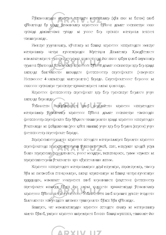 Йўловчилардан карантин остидаги материаллар (қўл юки ва багаж) олиб қўйилганда бу ҳақда ўсимликлар карантини бўйича давлат инспектори икки нусхада далолатнома тузади ва унинг бир нусхаси материал эгасига топширилади. Импорт уруғликлар, кўчатлар ва бошқа карантин назоратидаги импорт материаллар чегара пунктларидан Мустақил Давлатлар Ҳамдўстлиги мамлакатларига транспортировка қилинганида ёки юкни қабул қилиб олувчилар турлича бўлганида ўсимликлар карантини бўйича давлат инспектори ҳар бир ҳолда алоҳида белгиланган шаклдаги фитосанитар сертификати (намунаси Низомнинг 4-иловасида келтирилган) беради. Сертификатнинг биринчи ва иккинчи нусхалари транспорт ҳужжатларига илова қилинади. Карантин фитосанитар сертификат ҳар бир транспорт бирлиги учун алоҳида берилади. Ўзбекистон Республикасига олиб кирилаётган карантин назоратидаги материаллар ўсимликлар карантини бўйича давлат инспектори томонидан фитосанитар сертификати бор-йўқлиги текширилган ҳолда карантин назоратидан ўтказилади ва фойдаланиш (уни қайта ишлаш) учун ҳар бир бирлик (партия) учун фитосанитар сертификат беради. Зарарсизлантирилган карантин остидаги материалларга берилган карантин сертификатида зарарсизлантириш ўтказилган жой, соат, маҳсулот қандай усул билан зарарсизлантирилганлиги, унинг миқдори, экспозицияси, грамм нормаси ва зарарсизлантириш ўтказилган кун кўрсатилиши лозим. Карантин назоратидаги материалларни дарё портлари, аэропортлар, темир йўл ва автомобил станциялари, алоқа корхоналари ва бошқа чегара пунктлари ҳудудидан, мамлакат ичкарисига олиб кирилишига фақатгина фитосанитар сертификати мавжуд бўлса ёки илова қилинган ҳужжатларда ўсимликлар карантини бўйича чегара пунктининг Ўзбекистонга олиб киришга рухсат этадиган белгиланган намунадаги штампи туширилган бўлса йўл қўйилади. Башарти, чет мамлакатлардан карантин остидаги юклар ва материаллар келган бўлиб, уларни карантин шартларига биноан бошқа муассаса, ташкилот ёки 