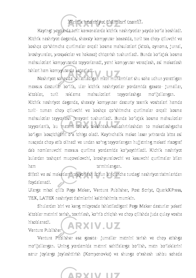 Kichik nashriyot tizimlari tasnifi. Keyingi paytlarda turli korxonalarda kichik nashriyotlar paydo bo’la boshladi. Kichik nashriyot deganda, shaxsiy kompyuter bazasida, turli tez chop qiluvchi va boshqa qo’shimcha qurilmalar orqali bosma mahsulotlari (kitob, oynoma, jurnal, broshyuralar, prospektlar va hokazo) chiqarish tushuniladi. Bunda bo’lajak bosma mahsulotlari kompyuterda tayyorlanadi, ya&#39;ni kompyuter varaqlash, asl maketlash ishlari ham kompyuterda bajariladi. Nashriyot sohasida ishlatiladigan matn muharrirlari shu soha uchun yaratilgan maxsus dasturlar bo’lib, ular kichik nashriyotlar yordamida gazeta- jurnallar, kitoblar, turli reklama mahsulotlari tayyorlashga mo’ljallangan. Kichik nashriyot deganda, shaxsiy kompyuter dasturiy texnik vositalari hamda turli- tuman chop qiluvchi va boshqa qo’shimcha qurilmalar orqali bosma mahsulotlar tayyorlash jarayoni tushuniladi. Bunda bo’lajak bosma mahsulotlar tayyorlanib, bu matnni terish, tekshirish va tahrirlashdan to maketlashgacha bo’lgan bosqichlarni o’z ichiga oladi. Keyinchalik maket lazer printerda bitta asl nusqada chop etib olinadi va undan so’ng tayyorlangan hujjatning maketi rizograf deb nomlanuvchi maxsus qurilma yordamida ko’paytiriladi. Kichik nashriyot bulardan tashqari muqovalovchi, broshyuralovchi va kesuvchi qurilmalar bilan ham ta&#39;minlangan. Sifatli va asl maketlarni tayyorlash uchun bir qancha turdagi nashriyot tizimlaridan foydalanadi. Ularga misol qilib Page Maker, Ventura Publisher, Post Script, QuarkXPress, TEX, LATEX nashriyot tizimlarini keltirishimiz mumkin. Shulardan biri va keng miqyosda ishlatiladigani Page Maker dasturlar paketi kitoblar matnini terish, taxrirlash, ko’rib chiqish va chop qilishda juda qulay vosita hisoblanadi. Ventura Publisher Ventura Publisher esa gazeta- jurnallar matnini terish va chop etishga mo’ljallangan. Uning yordamida matnni sahifalarga bo’lish, matn bo’laklarini zarur joylarga joylashtirish (Komponovka) va shunga o’xshash ushbu sohada 