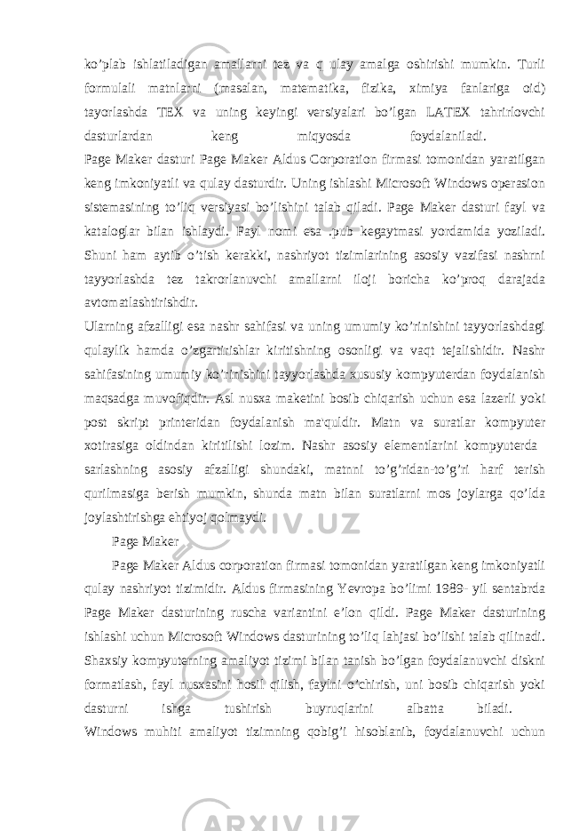 ko’plab ishlatiladigan amallarni tez va q ulay amalga oshirishi mumkin. Turli formulali matnlarni (masalan, matematika, fizika, ximiya fanlariga oid) tayorlashda TEX va uning keyingi versiyalari bo’lgan LATEX tahrirlovchi dasturlardan keng miqyosda foydalaniladi. Page Maker dasturi Page Maker Aldus Corporation firmasi tomonidan yaratilgan keng imkoniyatli va qulay dasturdir. Uning ishlashi Microsoft Windows operasion sistemasining to’liq versiyasi bo’lishini talab qiladi. Page Maker dasturi fayl va kataloglar bilan ishlaydi. Fayl nomi esa .pub kegaytmasi yordamida yoziladi. Shuni ham aytib o’tish kerakki, nashriyot tizimlarining asosiy vazifasi nashrni tayyorlashda tez takrorlanuvchi amallarni iloji boricha ko’proq darajada avtomatlashtirishdir. Ularning afzalligi esa nashr sahifasi va uning umumiy ko’rinishini tayyorlashdagi qulaylik hamda o’zgartirishlar kiritishning osonligi va vaqt tejalishidir. Nashr sahifasining umumiy ko’rinishini tayyorlashda xususiy kompyuterdan foydalanish maqsadga muvofiqdir. Asl nusxa maketini bosib chiqarish uchun esa lazerli yoki post skript printeridan foydalanish ma&#39;quldir. Matn va suratlar kompyuter xotirasiga oldindan kiritilishi lozim. Nashr asosiy elementlarini kompyuterda sarlashning asosiy afzalligi shundaki, matnni to’g’ridan-to’g’ri harf terish qurilmasiga berish mumkin, shunda matn bilan suratlarni mos joylarga qo’lda joylashtirishga ehtiyoj qolmaydi. Page Maker Page Maker Aldus corporation firmasi tomonidan yaratilgan keng imkoniyatli qulay nashriyot tizimidir. Aldus firmasining Yevropa bo’limi 1989- yil sentabrda Page Maker dasturining ruscha variantini e’lon qildi. Page Maker dasturining ishlashi uchun Microsoft Windows dasturining to’liq lahjasi bo’lishi talab qilinadi. Shaxsiy kompyuterning amaliyot tizimi bilan tanish bo’lgan foydalanuvchi diskni formatlash, fayl nusxasini hosil qilish, faylni o’chirish, uni bosib chiqarish yoki dasturni ishga tushirish buyruqlarini albatta biladi. Windows muhiti amaliyot tizimning qobig’i hisoblanib, foydalanuvchi uchun 