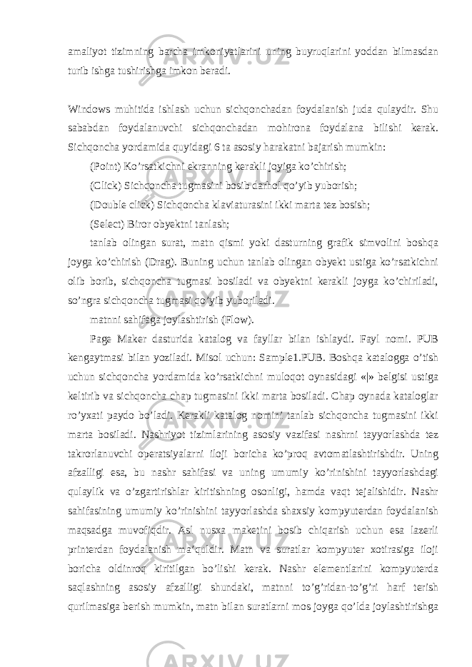 amaliyot tizimning barcha imkoniyatlarini uning buyruqlarini yoddan bilmasdan turib ishga tushirishga imkon beradi. Windows muhitida ishlash uchun sichqonchadan foydalanish juda qulaydir. Shu sababdan foydalanuvchi sichqonchadan mohirona foydalana bilishi kerak. Sichqoncha yordamida quyidagi 6 ta asosiy harakatni bajarish mumkin: (Point) Ko’rsatkichni ekranning kerakli joyiga ko’chirish; (Click) Sichqoncha tugmasini bosib darhol qo’yib yuborish; (Double click) Sichqoncha klaviaturasini ikki marta tez bosish; (Select) Biror obyektni tanlash; tanlab olingan surat, matn qismi yoki dasturning grafik simvolini boshqa joyga ko’chirish (Drag). Buning uchun tanlab olingan obyekt ustiga ko’rsatkichni olib borib, sichqoncha tugmasi bosiladi va obyektni kerakli joyga ko’chiriladi, so’ngra sichqoncha tugmasi qo’yib yuboriladi. matnni sahifaga joylashtirish (Flow). Page Maker dasturida katalog va fayllar bilan ishlaydi. Fayl nomi. PUB kengaytmasi bilan yoziladi. Misol uchun: Sample1.PUB. Boshqa katalogga o’tish uchun sichqoncha yordamida ko’rsatkichni muloqot oynasidagi «|» belgisi ustiga keltirib va sichqoncha chap tugmasini ikki marta bosiladi. Chap oynada kataloglar ro’yxati paydo bo’ladi. Kerakli katalog nomini tanlab sichqoncha tugmasini ikki marta bosiladi. Nashriyot tizimlarining asosiy vazifasi nashrni tayyorlashda tez takrorlanuvchi operatsiyalarni iloji boricha ko’proq avtomatlashtirishdir. Uning afzalligi esa, bu nashr sahifasi va uning umumiy ko’rinishini tayyorlashdagi qulaylik va o’zgartirishlar kiritishning osonligi, hamda vaqt tejalishidir. Nashr sahifasining umumiy ko’rinishini tayyorlashda shaxsiy kompyuterdan foydalanish maqsadga muvofiqdir. Asl nusxa maketini bosib chiqarish uchun esa lazerli printerdan foydalanish ma’quldir. Matn va suratlar kompyuter xotirasiga iloji boricha oldinroq kiritilgan bo’lishi kerak. Nashr elementlarini kompyuterda saqlashning asosiy afzalligi shundaki, matnni to’g’ridan-to’g’ri harf terish qurilmasiga berish mumkin, matn bilan suratlarni mos joyga qo’lda joylashtirishga 