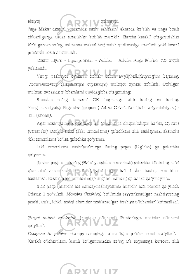 ehtiyoj qolmaydi. Page Maker dasturi yordamida nashr sahifasini ekranda ko’rish va unga bosib chiqarilgunga qadar tuzatishlar kiritish mumkin. Barcha kerakli o’zgartirishlar kiritilgandan so’ng, asl nusxa maketi harf terish qurilmasiga uzatiladi yoki lazerli printerda bosib chiqariladi. Dastur Пуск - Программы - Adobe— А d о b е Page Maker 7.0 orqali yuklanadi. Yangi nashriyot oynasini ochish uchun Fayl ( Файл )buyrug’ini bajaring. Documentsetup ( Параметры страницы ) muloqot oynasi ochiladi. Ochilgan muloqat oynasida o’lchamlarni quyidagicha o’zgartiring: Shundan so’ng kursorni OK tugmasiga olib boring va bosing. Yangi nashriyotga Page size ( формат ) А 4 va Orientation (betni oriyentatsiyasi) - Tall (kitobli ) . Agar nashriyotingiz qog’ozga bir tomonlama chiqariladigan bo’lsa, Options (variantlar) Double-sided (Ikki tomonlama ) galochkani olib tashlaymiz, aksincha ikki tomonlama bo’lsa galochka qo’yamiz. Ikki tomonlama nashriyotimizga Facing pages (Ugirish) ga galochka qo’yamiz. Restart page numbering ( Betni yangidan nomerlash) galochka kitobning ba’zi qismlarini chiqarishda ishlatiladi, yani hujjat beti 1 dan boshqa son bilan boshlansa. Restart page numbering (Yangi bet nomeri) galochka qo’ymaymiz. Start page (birinchi bet nomei)-nashriyotimiz birinchi beti nomeri qo’yiladi. Odatda 1 qo’yiladi. Margins (hoshiya) bo’limida tayyorlanadigan nashriyotning pastki, ustki, ichki, tashqi qismidan tashlanadigan hoshiya o’lchamlari ko’rsatiladi. Target output resolution (nuqtalar o’lchami) Printeringiz nuqtalar o’lchami qo’yiladi. Compose to printer -kompyuteringizga o’rnatilgan printer nomi qo’yiladi. Kerakli o’lchamlarni kiritib bo’lganimizdan so’ng Ok tugmasiga kursorni olib 