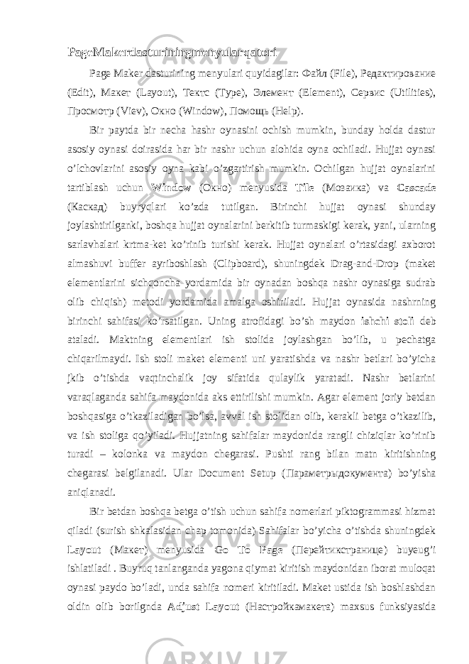 PageMakerdasturiningmenyularqatori Page Maker dasturining menyulari quyidagilar: Файл (File), Редактирование (Edit), Макет (Layout), Тектс (Type), Элемент (Element), Сервис (Utilities), Просмотр (Viev), Окно (Window), Помощь (Help). Bir paytda bir necha hashr oynasini ochish mumkin, bunday holda dastur asosiy oynasi doirasida har bir nashr uchun alohida oyna ochiladi. Hujjat oynasi o’lchovlarini asosiy oyna kabi o’zgartirish mumkin. Ochilgan hujjat oynalarini tartiblash uchun Window ( Окн o) menyusida Tile ( Мозаика ) va Cascade ( Каскад ) buyryqlari ko’zda tutilgan. Birinchi hujjat oynasi shunday joylashtirilganki, boshqa hujjat oynalarini berkitib turmaskigi kerak, yani, ularning sarlavhalari krtma-ket ko’rinib turishi kerak. Hujjat oynalari o’rtasidagi axborot almashuvi buffer ayriboshlash (Clipboard), shuningdek Drag-and-Drop (maket elementlarini sichqoncha yordamida bir oynadan boshqa nashr oynasiga sudrab olib chiqish) metodi yordamida amalga oshiriladi. Hujjat oynasida nashrning birinchi sahifasi ko’rsatilgan. Uning atrofidagi bo’sh maydon ishchi stoli deb ataladi. Maktning elementlari ish stolida joylashgan bo’lib, u pechatga chiqarilmaydi. Ish stoli maket elementi uni yaratishda va nashr betlari bo’yicha jkib o’tishda vaqtinchalik joy sifatida qulaylik yaratadi. Nashr betlarini varaqlaganda sahifa maydonida aks ettirilishi mumkin. Agar element joriy betdan boshqasiga o’tkaziladigan bo’lsa, avval ish stolidan olib, kerakli betga o’tkazilib, va ish stoliga qo’yiladi. Hujjatning sahifalar maydonida rangli chiziqlar ko’rinib turadi – kolonka va maydon chegarasi. Pushti rang bilan matn kiritishning chegarasi belgilanadi. Ular Document Setup ( Параметрыдокумента ) bo’yisha aniqlanadi. Bir betdan boshqa betga o’tish uchun sahifa nomerlari piktogrammasi hizmat qiladi (surish shkalasidan chap tomonida) Sahifalar bo’yicha o’tishda shuningdek Layout ( Макет ) menyusida Go To Page ( Перейтикстранице ) buyeug’i ishlatiladi . Buyruq tanlanganda yagona qiymat kiritish maydonidan iborat muloqat oynasi paydo bo’ladi, unda sahifa nomeri kiritiladi. Maket ustida ish boshlashdan oldin olib borilgnda Adjust Layout ( Настройкамакета ) maxsus funksiyasida 