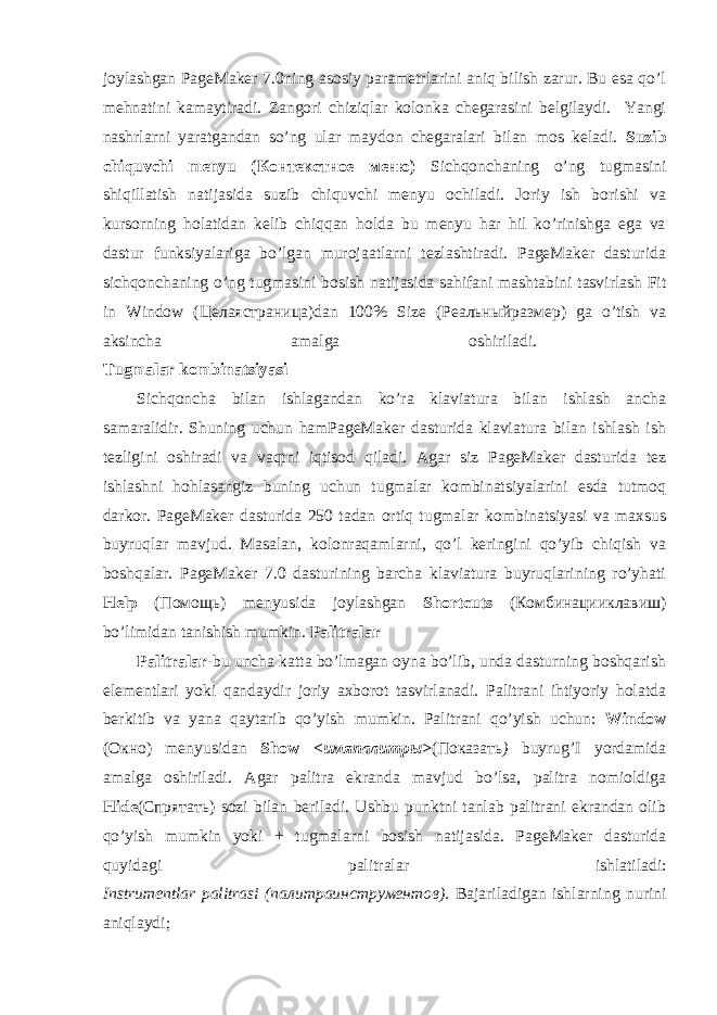 joylashgan PageMaker 7.0ning asosiy parametrlarini aniq bilish zarur. Bu esa qo’l mehnatini kamaytiradi. Zangori chiziqlar kolonka chegarasini belgilaydi. Yangi nashrlarni yaratgandan so’ng ular maydon chegaralari bilan mos keladi. Suzib chiquvchi menyu ( Контекстное меню ) Sichqonchaning o’ng tugmasini shiqillatish natijasida suzib chiquvchi menyu ochiladi. Joriy ish borishi va kursorning holatidan kelib chiqqan holda bu menyu har hil ko’rinishga ega va dastur funksiyalariga bo’lgan murojaatlarni tezlashtiradi. PageMaker dasturida sichqonchaning o’ng tugmasini bosish natijasida sahifani mashtabini tasvirlash Fit in Window ( Целаястраница )dan 100% Size ( Реальныйразмер ) ga o’tish va aksincha amalga oshiriladi. Tugmalar kombinatsiyasi Sichqoncha bilan ishlagandan ko’ra klaviatura bilan ishlash ancha samaralidir. Shuning uchun hamPageMaker dasturida klaviatura bilan ishlash ish tezligini oshiradi va vaqtni iqtisod qiladi. Agar siz PageMaker dasturida tez ishlashni hohlasangiz buning uchun tugmalar kombinatsiyalarini esda tutmoq darkor. PageMaker dasturida 250 tadan ortiq tugmalar kombinatsiyasi va maxsus buyruqlar mavjud. Masalan, kolonraqamlarni, qo’l keringini qo’yib chiqish va boshqalar. PageMaker 7.0 dasturining barcha klaviatura buyruqlarining ro’yhati Help ( Помощь ) menyusida joylashgan Shortcuts ( Комбинацииклавиш ) bo’limidan tanishish mumkin. Palitralar Palitralar- bu uncha katta bo’lmagan oyna bo’lib, unda dasturning boshqarish elementlari yoki qandaydir joriy axborot tasvirlanadi. Palitrani ihtiyoriy holatda berkitib va yana qaytarib qo’yish mumkin. Palitrani qo’yish uchun: Window ( Окно ) menyusidan Show < имяпалитры > ( Показать ) buyrug’I yordamida amalga oshiriladi. Agar palitra ekranda mavjud bo’lsa, palitra nomioldiga Hide ( Спрятать ) sozi bilan beriladi. Ushbu punktni tanlab palitrani ekrandan olib qo’yish mumkin yoki + tugmalarni bosish natijasida. PageMaker dasturida quyidagi palitralar ishlatiladi: Instrumentlar palitrasi ( палитраинструментов ). Bajariladigan ishlarning nurini aniqlaydi; 