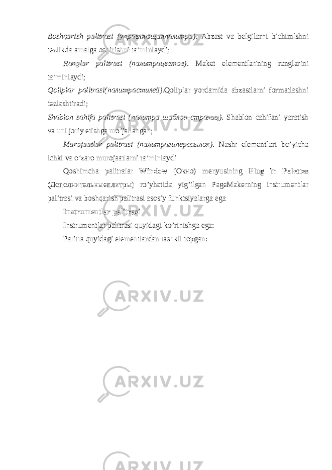 Boshqarish palitrasi ( управляющаяпалитра ). Abzast va belgilarni bichimlshni tezlikda amalga oshirishni ta’minlaydi; Ranglar palitrasi ( палитрацветов ). Maket elementlarining ranglarini ta’minlaydi; Qoliplar palitrasi( палитрастилей ). Qoliplar yordamida abzastlarni formatlashni tezlashtiradi; Shablon sahifa palitrasi ( палитра шаблон - страниц ). Shablon cahifani yaratish va uni joriy etishga mo’jallangan; Murojaatlar palitrasi ( палитрагиперссылок ). Nashr elementlari bo’yicha ichki va o’zaro murojaatlarni ta’minlaydi Qoshimcha palitralar Window ( Окно ) menyusining Plug in Palettes ( Дополнительныеплитры ) ro’yhatida yig’ilgan PageMakerning instrumentlar palitrasi va boshqarish palitrasi asosiy funktsiyalarga ega Instrumentlar palitrasi Instrumentlar palitrasi quyidagi ko’rinishga ega: Palitra quyidagi elementlardan tashkil topgan: 