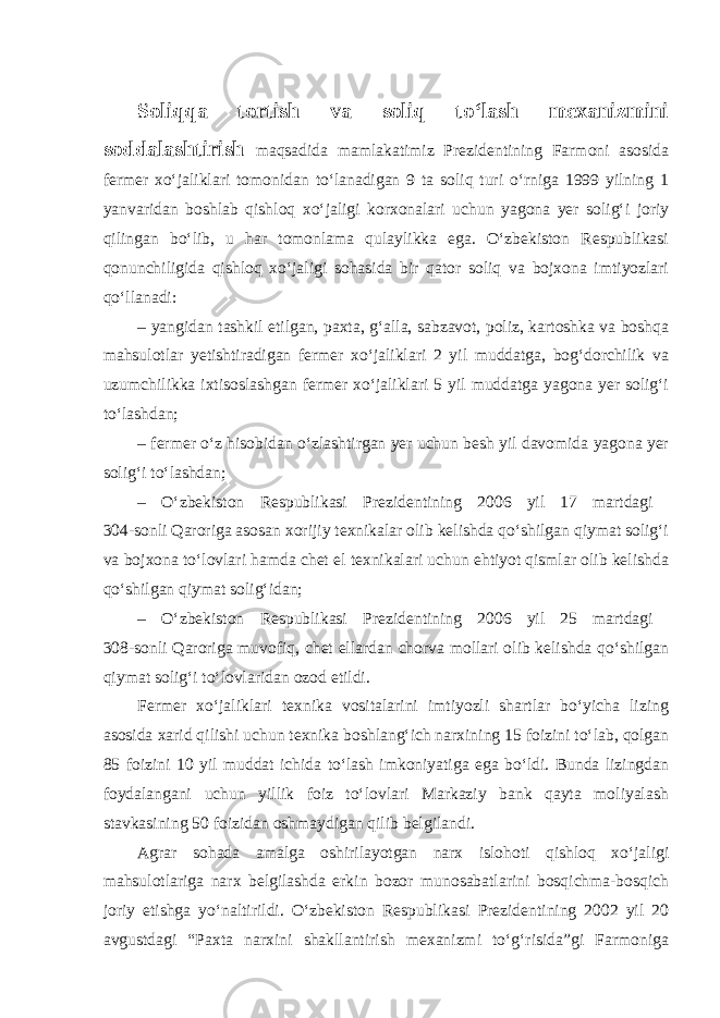 Soliqqa tortish va soliq to‘lash mexanizmini soddalashtirish maqsadida mamlakatimiz Prezidentining Farmoni asosida fermer xo‘jaliklari tomonidan to‘lanadigan 9 ta soliq turi o‘rniga 1999 yilning 1 yanvaridan boshlab qishloq xo‘jaligi korxonalari uchun yagona yer solig‘i joriy qilingan bo‘lib, u har tomonlama qulaylikka ega. O‘zbekiston Respublikasi qonunchiligida qishloq xo‘jaligi sohasida bir qator soliq va bojxona imtiyozlari qo‘llanadi: – yangidan tashkil etilgan, paxta, g‘alla, sabzavot, poliz, kartoshka va boshqa mahsulotlar yetishtiradigan fermer xo‘jaliklari 2 yil muddatga, bog‘dorchilik va uzumchilikka ixtisoslashgan fermer xo‘jaliklari 5 yil muddatga yagona yer solig‘i to‘lashdan; – fermer o‘z hisobidan o‘zlashtirgan yer uchun besh yil davomida yagona yer solig‘i to‘lashdan; – O‘zbekiston Respublikasi Prezidentining 2006 yil 17 martdagi 304-sonli Qaroriga asosan xorijiy texnikalar olib kelishda qo‘shilgan qiymat solig‘i va bojxona to‘lovlari hamda chet el texnikalari uchun ehtiyot qismlar olib kelishda qo‘shilgan qiymat solig‘idan; – O‘zbekiston Respublikasi Prezidentining 2006 yil 25 martdagi 308-sonli Qaroriga muvofiq, chet ellardan chorva mollari olib kelishda qo‘shilgan qiymat solig‘i to‘lovlaridan ozod etildi. Fermer xo‘jaliklari texnika vositalarini imtiyozli shartlar bo‘yicha lizing asosida xarid qilishi uchun texnika boshlang‘ich narxining 15 foizini to‘lab, qolgan 85 foizini 10 yil muddat ichida to‘lash imkoniyatiga ega bo‘ldi. Bunda lizingdan foydalangani uchun yillik foiz to‘lovlari Markaziy bank qayta moliyalash stavkasining 50 foizidan oshmaydigan qilib belgilandi. Agrar sohada amalga oshirilayotgan narx islohoti qishloq xo‘jaligi mahsulotlariga narx belgilashda erkin bozor munosabatlarini bosqichma-bosqich joriy etishga yo‘naltirildi. O‘zbekiston Respublikasi Prezidentining 2002 yil 20 avgustdagi “Paxta narxini shakllantirish mexanizmi to‘g‘risida”gi Farmoniga 