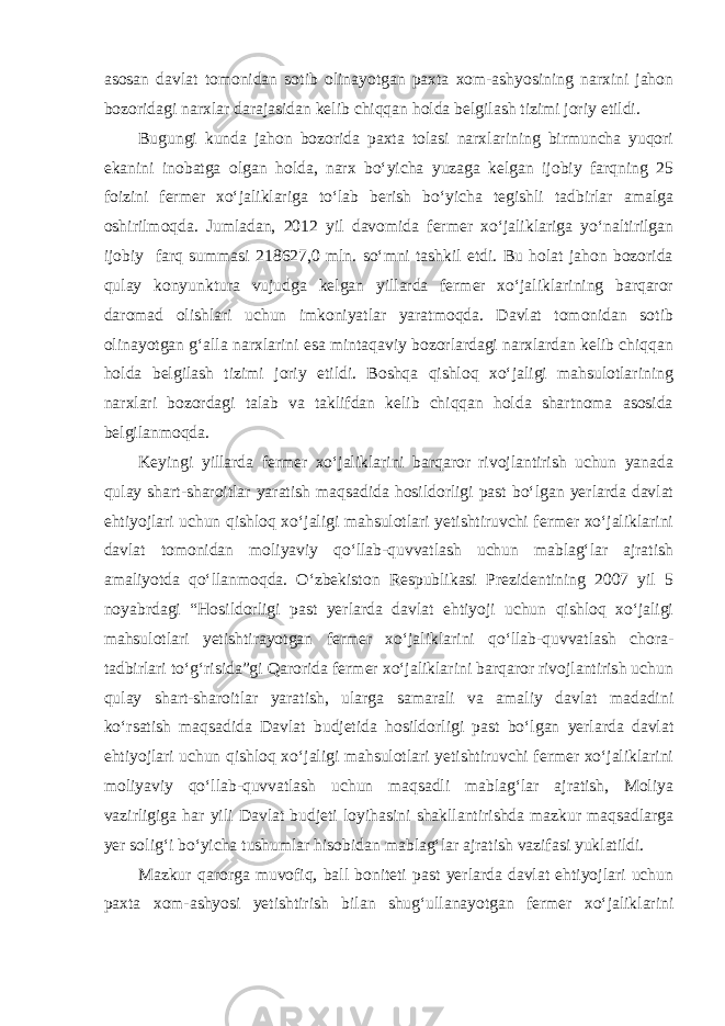 asosan davlat tomonidan sotib olinayotgan paxta xom-ashyosining narxini jahon bozoridagi narxlar darajasidan kelib chiqqan holda belgilash tizimi joriy etildi. Bugungi kunda jahon bozorida paxta tolasi narxlarining birmuncha yuqori ekanini inobatga olgan holda, narx bo‘yicha yuzaga kelgan ijobiy farqning 25 foizini fermer xo‘jaliklariga to‘lab berish bo‘yicha tegishli tadbirlar amalga oshirilmoqda. Jumladan, 2012 yil davomida fermer xo‘jaliklariga yo‘naltirilgan ijobiy farq summasi 218627,0 mln. so‘mni tashkil etdi. Bu holat jahon bozorida qulay konyunktura vujudga kelgan yillarda fermer xo‘jaliklarining barqaror daromad olishlari uchun imkoniyatlar yaratmoqda. Davlat tomonidan sotib olinayotgan g‘alla narxlarini esa mintaqaviy bozorlardagi narxlardan kelib chiqqan holda belgilash tizimi joriy etildi. Boshqa qishloq xo‘jaligi mahsulotlarining narxlari bozordagi talab va taklifdan kelib chiqqan holda shartnoma asosida belgilanmoqda. Keyingi yillarda fermer xo‘jaliklarini barqaror rivojlantirish uchun yanada qulay shart-sharoitlar yaratish maqsadida hosildorligi past bo‘lgan yerlarda davlat ehtiyojlari uchun qishloq xo‘jaligi mahsulotlari yetishtiruvchi fermer xo‘jaliklarini davlat tomonidan moliyaviy qo‘llab-quvvatlash uchun mablag‘lar ajratish amaliyotda qo‘llanmoqda. O‘zbekiston Respublikasi Prezidentining 2007 yil 5 noyabrdagi “Hosildorligi past yerlarda davlat ehtiyoji uchun qishloq xo‘jaligi mahsulotlari yetishtirayotgan fermer xo‘jaliklarini qo‘llab-quvvatlash chora- tadbirlari to‘g‘risida”gi Qarorida fermer xo‘jaliklarini barqaror rivojlantirish uchun qulay shart-sharoitlar yaratish, ularga samarali va amaliy davlat madadini ko‘rsatish maqsadida Davlat budjetida hosildorligi past bo‘lgan yerlarda davlat ehtiyojlari uchun qishloq xo‘jaligi mahsulotlari yetishtiruvchi fermer xo‘jaliklarini moliyaviy qo‘llab-quvvatlash uchun maqsadli mablag‘lar ajratish, Moliya vazirligiga har yili Davlat budjeti loyihasini shakllantirishda mazkur maqsadlarga yer solig‘i bo‘yicha tushumlar hisobidan mablag‘lar ajratish vazifasi yuklatildi. Mazkur qarorga muvofiq, ball boniteti past yerlarda davlat ehtiyojlari uchun paxta xom-ashyosi yetishtirish bilan shug‘ullanayotgan fermer xo‘jaliklarini 