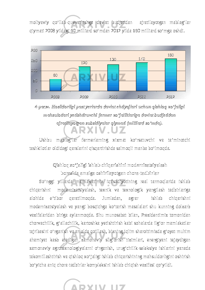 moliyaviy qo‘llab-quvvatlashga davlat budjetidan ajratilayotgan mablag‘lar qiymati 2008 yildagi 60 milliard so‘mdan 2012 yilda 160 milliard so‘mga oshdi.60 120 130 140 160 0 50 100 150 200 2008 2009 2010 2011 2012 4-расм. Hosildorligi past yerlarda davlat ehtiyojlari uchun qishloq xo‘jaligi mahsulotlari yetishtiruvchi fermer xo‘jaliklariga davlat budjetidan ajratilayotgan subsidiyalar qiymati (milliard so‘mda). Ushbu mablag‘lar fermerlarning xizmat ko‘rsatuvchi va ta’minotchi tashkilotlar oldidagi qarzlarini qisqartirishda salmoqli manba bo‘lmoqda. Qishloq xo‘jaligi ishlab chiqarishini modernizatsiyalash borasida amalga oshirilayotgan chora-tadbirlar So‘nggi yillarda mamlakatimiz iqtisodiyotining real tarmoqlarida ishlab chiqarishni modernizatsiyalash, texnik va texnologik yangilash tadbirlariga alohida e’tibor qaratilmoqda. Jumladan, agrar ishlab chiqarishni modernizatsiyalash va yangi bosqichga ko‘tarish masalalari shu kunning dolzarb vazifalaridan biriga aylanmoqda. Shu munosabat bilan, Prezidentimiz tomonidan chorvachilik, g‘allachilik, kartoshka yetishtirish kabi sohalarda ilg‘or mamlakatlar tajribasini o‘rganish va amalda qo‘llash, bizning iqlim sharoitimizda g‘oyat muhim ahamiyat kasb etadigan zamonaviy sug‘orish tizimlari, energiyani tejaydigan zamonaviy agrotexnologiyalarni o‘rganish, urug‘chilik-seleksiya ishlarini yanada takomillashtirish va qishloq xo‘jaligi ishlab chiqarishining mahsuldorligini oshirish bo‘yicha aniq chora-tadbirlar kompleksini ishlab chiqish vazifasi qo‘yildi. 