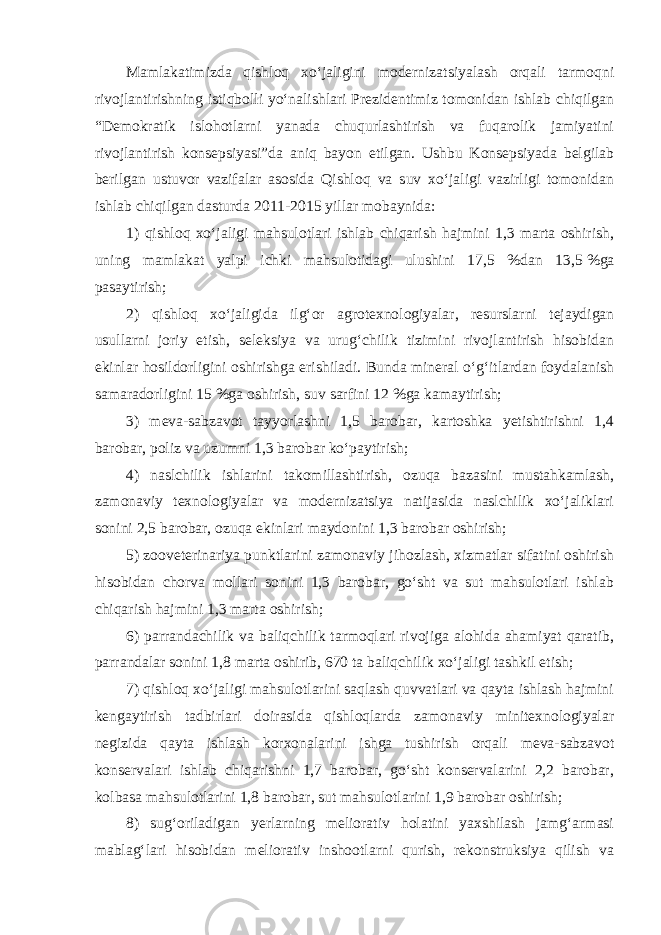 Mamlakatimizda qishloq xo‘jaligini modernizatsiyalash orqali tarmoqni rivojlantirishning istiqbolli yo‘nalishlari Prezidentimiz tomonidan ishlab chiqilgan “Demokratik islohotlarni yanada chuqurlashtirish va fuqarolik jamiyatini rivojlantirish konsepsiyasi”da aniq bayon etilgan. Ushbu Konsepsiyada belgilab berilgan ustuvor vazifalar asosida Qishloq va suv xo‘jaligi vazirligi tomonidan ishlab chiqilgan dasturda 2011-2015 yillar mobaynida: 1) qishloq xo‘jaligi mahsulotlari ishlab chiqarish hajmini 1,3 marta oshirish, uning mamlakat yalpi ichki mahsulotidagi ulushini 17,5 %dan 13,5   %ga pasaytirish; 2) qishloq xo‘jaligida ilg‘or agrotexnologiyalar, resurslarni tejaydigan usullarni joriy etish, seleksiya va urug‘chilik tizimini rivojlantirish hisobidan ekinlar hosildorligini oshirishga erishiladi. Bunda mineral o‘g‘itlardan foydalanish samaradorligini 15 %ga oshirish, suv sarfini 12 %ga kamaytirish; 3) meva-sabzavot tayyorlashni 1,5 barobar, kartoshka yetishtirishni 1,4 barobar, poliz va uzumni 1,3 barobar ko‘paytirish; 4) naslchilik ishlarini takomillashtirish, ozuqa bazasini mustahkamlash, zamonaviy texnologiyalar va modernizatsiya natijasida naslchilik xo‘jaliklari sonini 2,5 barobar, ozuqa ekinlari maydonini 1,3 barobar oshirish; 5) zooveterinariya punktlarini zamonaviy jihozlash, xizmatlar sifatini oshirish hisobidan chorva mollari sonini 1,3 barobar, go‘sht va sut mahsulotlari ishlab chiqarish hajmini 1,3 marta oshirish; 6) parrandachilik va baliqchilik tarmoqlari rivojiga alohida ahamiyat qaratib, parrandalar sonini 1,8 marta oshirib, 670 ta baliqchilik xo‘jaligi tashkil etish; 7) qishloq xo‘jaligi mahsulotlarini saqlash quvvatlari va qayta ishlash hajmini kengaytirish tadbirlari doirasida qishloqlarda zamonaviy minitexnologiyalar negizida qayta ishlash korxonalarini ishga tushirish orqali meva-sabzavot konservalari ishlab chiqarishni 1,7 barobar, go‘sht konservalarini 2,2 barobar, kolbasa mahsulotlarini 1,8 barobar, sut mahsulotlarini 1,9 barobar oshirish; 8) sug‘oriladigan yerlarning meliorativ holatini yaxshilash jamg‘armasi mablag‘lari hisobidan meliorativ inshootlarni qurish, rekonstruksiya qilish va 