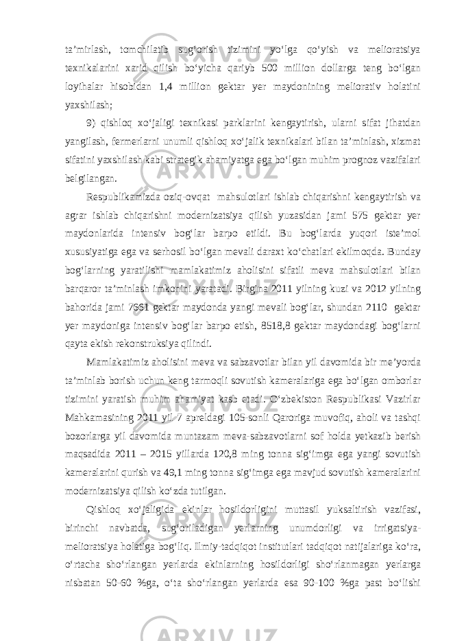 ta’mirlash, tomchilatib sug‘orish tizimini yo‘lga qo‘yish va melioratsiya texnikalarini xarid qilish bo‘yicha qariyb 500 million dollarga teng bo‘lgan loyihalar hisobidan 1,4 million gektar yer maydonining meliorativ holatini yaxshilash; 9) qishloq xo‘jaligi texnikasi parklarini kengaytirish, ularni sifat jihatdan yangilash, fermerlarni unumli qishloq xo‘jalik texnikalari bilan ta’minlash, xizmat sifatini yaxshilash kabi strategik ahamiyatga ega bo‘lgan muhim prognoz vazifalari belgilangan. Respublikamizda oziq-ovqat mahsulotlari ishlab chiqarishni kengaytirish va agrar ishlab chiqarishni modernizatsiya qilish yuzasidan jami 575 gektar yer maydonlarida intensiv bog‘lar barpo etildi. Bu bog‘larda yuqori iste’mol xususiyatiga ega va serhosil bo‘lgan mevali daraxt ko‘chatlari ekilmoqda. Bunday bog‘larning yaratilishi mamlakatimiz aholisini sifatli meva mahsulotlari bilan barqaror ta’minlash imkonini yaratadi. Birgina 2011 yilning kuzi va 2012 yilning bahorida jami 7661 gektar maydonda yangi mevali bog‘lar, shundan 2110 gektar yer maydoniga intensiv bog‘lar barpo etish, 8518,8 gektar maydondagi bog‘larni qayta ekish rekonstruksiya qilindi. Mamlakatimiz aholisini meva va sabzavotlar bilan yil davomida bir me’yorda ta’minlab borish uchun keng tarmoqli sovutish kameralariga ega bo‘lgan omborlar tizimini yaratish muhim ahamiyat kasb etadi. O‘zbekiston Respublikasi Vazirlar Mahkamasining 2011 yil 7 apreldagi 105-sonli Qaroriga muvofiq, aholi va tashqi bozorlarga yil davomida muntazam meva-sabzavotlarni sof holda yetkazib berish maqsadida 2011 – 2015 yillarda 120,8 ming tonna sig‘imga ega yangi sovutish kameralarini qurish va 49,1 ming tonna sig‘imga ega mavjud sovutish kameralarini modernizatsiya qilish ko‘zda tutilgan. Qishloq xo‘jaligida ekinlar hosildorligini muttasil yuksaltirish vazifasi, birinchi navbatda, sug‘oriladigan yerlarning unumdorligi va irrigatsiya- melioratsiya holatiga bog‘liq. Ilmiy-tadqiqot institutlari tadqiqot natijalariga ko‘ra, o‘rtacha sho‘rlangan yerlarda ekinlarning hosildorligi sho‘rlanmagan yerlarga nisbatan 50-60 %ga, o‘ta sho‘rlangan yerlarda esa 90-100 %ga past bo‘lishi 