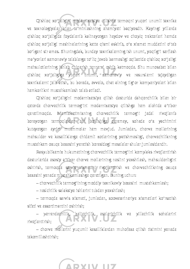 Qishloq xo‘jaligini modernizatsiya qilishda tarmoqni yuqori unumli texnika va texnologiyalar bilan ta’minlashning ahamiyati beqiyosdir. Keyingi yillarda qishloq xo‘jaligida foydalanib kelinayotgan haydov va chopiq traktorlari hamda qishloq xo‘jaligi mashinalarining katta qismi eskirib, o‘z xizmat muddatini o‘tab bo‘lgani sir emas. Shuningdek, bunday texnikalarning ish unumi, yoqilg‘i sarflash me’yorlari zamonaviy talablarga to‘liq javob bermasligi oqibatida qishloq xo‘jaligi mahsulotlarining ishlab chiqarish tannarxi oshib ketmoqda. Shu munosabat bilan qishloq xo‘jaligiga yuqori unumli, zamonaviy va resurslarni tejaydigan texnikalarni jalb etish, bu borada, avvalo, chet elning ilg‘or kompaniyalari bilan hamkorlikni mustahkamlash talab etiladi. Qishloq xo‘jaligini modernizatsiya qilish dasturida dehqonchilik bilan bir qatorda chorvachilik tarmog‘ini modernizatsiya qilishga ham alohida e’tibor qaratilmoqda. Mamlakatimizning chorvachilik tarmog‘i jadal rivojlanib borayotgan tarmoqlardan biri bo‘lishiga qaramay, sohada o‘z yechimini kutayotgan ayrim muammolar ham mavjud. Jumladan, chorva mollarining mahsuldor va kasalliklarga chidamli zotlarining yetishmasligi, chorvachilikning mustahkam ozuqa bazasini yaratish borasidagi masalalar shular jumlasidandir. Respublikamiz hukumatining chorvachilik tarmog‘ini kompleks rivojlantirish dasturlarida asosiy e’tibor chorva mollarining naslini yaxshilash, mahsuldorligini oshirish, tarmoqda servis xizmatini rivojlantirish va chorvachilikning ozuqa bazasini yanada mustahkamlashga qaratilgan. Buning uchun: – chorvachilik tarmog‘ining moddiy-texnikaviy bazasini mustahkamlash; – naslchilik-seleksiya ishlarini tubdan yaxshilash; – tarmoqda servis xizmati, jumladan, zooveterinariya xizmatlari ko‘rsatish sifati va assortimentini oshirish; – parrandachilik, baliqchilik, asalarichilik va pillachilik sohalarini rivojlantirish; – chorva mollarini yuqumli kasalliklardan muhofaza qilish tizimini yanada takomillashtirish; 