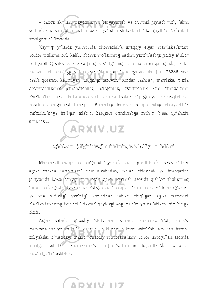 – ozuqa ekinlari maydonlarini kengaytirish va optimal joylashtirish, lalmi yerlarda chorva mollari uchun ozuqa yetishtirish ko‘lamini kengaytirish tadbirlari amalga oshirilmoqda. Keyingi yillarda yurtimizda chorvachilik taraqqiy etgan mamlakatlardan zotdor mollarni olib kelib, chorva mollarining naslini yaxshilashga jiddiy e’tibor berilyapti. Qishloq va suv xo‘jaligi vazirligining ma’lumotlariga qaraganda, ushbu maqsad uchun so‘nggi yillar davomida respublikamizga xorijdan jami 23286 bosh naslli qoramol keltirilgani diqqatga sazovor. Bundan tashqari, mamlakatimizda chorvachilikning parrandachilik, baliqchilik, asalarichilik kabi tarmoqlarini rivojlantirish borasida ham maqsadli dasturlar ishlab chiqilgan va ular bosqichma- bosqich amalga oshirilmoqda. Bularning barchasi xalqimizning chorvachilik mahsulotlariga bo‘lgan talabini barqaror qondirishga muhim hissa qo‘shishi shubhasiz. Qishloq xo‘jaligini rivojlantirishning istiqbolli yo‘nalishlari Mamlakatimiz qishloq xo‘jaligini yanada taraqqiy ettirishda asosiy e’tibor agrar sohada islohotlarni chuqurlashtirish, ishlab chiqarish va boshqarish jarayonida bozor tamoyillarini to‘la qaror toptirish asosida qishloq aholisining turmush darajasini keskin oshirishga qaratilmoqda. Shu munosabat bilan Qishloq va suv xo‘jaligi vazirligi tomonidan ishlab chiqilgan agrar tarmoqni rivojlantirishning istiqbolli dasturi quyidagi eng muhim yo‘nalishlarni o‘z ichiga oladi: Agrar sohada iqtisodiy islohotlarni yanada chuqurlashtirish, mulkiy munosabatlar va xo‘jalik yuritish shakllarini takomillashtirish borasida barcha subyektlar o‘rtasidagi o‘zaro iqtisodiy munosabatlarni bozor tamoyillari asosida amalga oshirish, shartnomaviy majburiyatlarning bajarilishida tomonlar mas’uliyatini oshirish. 