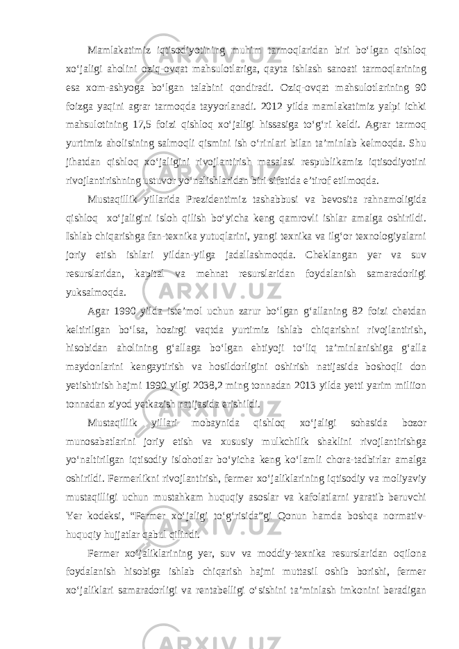 Mamlakatimiz iqtisodiyotining muhim tarmoqlaridan biri bo‘lgan qishloq xo‘jaligi aholini oziq-ovqat mahsulotlariga, qayta ishlash sanoati tarmoqlarining esa xom-ashyoga bo‘lgan talabini qondiradi. Oziq-ovqat mahsulotlarining 90 foizga yaqini agrar tarmoqda tayyorlanadi. 2012 yilda mamlakatimiz yalpi ichki mahsulotining 17,5 foizi qishloq xo‘jaligi hissasiga to‘g‘ri keldi. Agrar tarmoq yurtimiz aholisining salmoqli qismini ish o‘rinlari bilan ta’minlab kelmoqda. Shu jihatdan qishloq xo‘jaligini rivojlantirish masalasi respublikamiz iqtisodiyotini rivojlantirishning ustuvor yo‘nalishlaridan biri sifatida e’tirof etilmoqda. Mustaqillik yillarida Prezidentimiz tashabbusi va bevosita rahnamoligida qishloq xo‘jaligini isloh qilish bo‘yicha keng qamrovli ishlar amalga oshirildi. Ishlab chiqarishga fan-texnika yutuqlarini, yangi texnika va ilg‘or texnologiyalarni joriy etish ishlari yildan-yilga jadallashmoqda. Cheklangan yer va suv resurslaridan, kapital va mehnat resurslaridan foydalanish samaradorligi yuksalmoqda. Agar 1990 yilda iste’mol uchun zarur bo‘lgan g‘allaning 82 foizi chetdan keltirilgan bo‘lsa, hozirgi vaqtda yurtimiz ishlab chiqarishni rivojlantirish, hisobidan aholining g‘allaga bo‘lgan ehtiyoji to‘liq ta’minlanishiga g‘alla maydonlarini kengaytirish va hosildorligini oshirish natijasida boshoqli don yetishtirish hajmi 1990 yilgi 2038,2 ming tonnadan 2013 yilda yetti yarim miliion tonnadan ziyod yetkazish natijasida erishildi. Mustaqillik yillari mobaynida qishloq xo‘jaligi sohasida bozor munosabatlarini joriy etish va xususiy mulkchilik shaklini rivojlantirishga yo‘naltirilgan iqtisodiy islohotlar bo‘yicha keng ko‘lamli chora-tadbirlar amalga oshirildi. Fermerlikni rivojlantirish, fermer xo‘jaliklarining iqtisodiy va moliyaviy mustaqilligi uchun mustahkam huquqiy asoslar va kafolatlarni yaratib beruvchi Yer kodeksi, “Fermer xo‘jaligi to‘g‘risida”gi Qonun hamda boshqa normativ- huquqiy hujjatlar qabul qilindi. Fermer xo‘jaliklarining yer, suv va moddiy-texnika resurslaridan oqilona foydalanish hisobiga ishlab chiqarish hajmi muttasil oshib borishi, fermer xo‘jaliklari samaradorligi va rentabelligi o‘sishini ta’minlash imkonini beradigan 