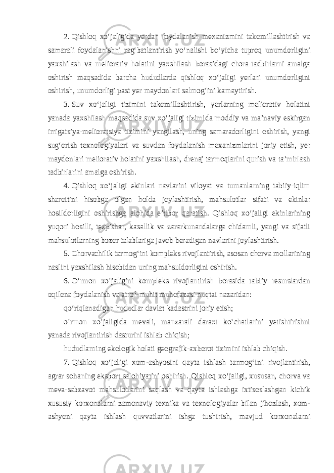 2.   Qishloq xo‘jaligida yerdan foydalanish mexanizmini takomillashtirish va samarali foydalanishni rag‘batlantirish yo‘nalishi bo‘yicha tuproq unumdorligini yaxshilash va meliorativ holatini yaxshilash borasidagi chora-tadbirlarni amalga oshirish maqsadida barcha hududlarda qishloq xo‘jaligi yerlari unumdorligini oshirish, unumdorligi past yer maydonlari salmog‘ini kamaytirish. 3.   Suv xo‘jaligi tizimini takomillashtirish, yerlarning meliorativ holatini yanada yaxshilash maqsadida suv xo‘jaligi tizimida moddiy va ma’naviy eskirgan irrigatsiya-melioratsiya tizimini yangilash, uning samaradorligini oshirish, yangi sug‘orish texnologiyalari va suvdan foydalanish mexanizmlarini joriy etish, yer maydonlari meliorativ holatini yaxshilash, drenaj tarmoqlarini qurish va ta’mirlash tadbirlarini amalga oshirish. 4.   Qishloq xo‘jaligi ekinlari navlarini viloyat va tumanlarning tabiiy-iqlim sharoitini hisobga olgan holda joylashtirish, mahsulotlar sifati va ekinlar hosildorligini oshirishga alohida e’tibor qaratish. Qishloq xo‘jaligi ekinlarining yuqori hosilli, tezpishar, kasallik va zararkunandalarga chidamli, yangi va sifatli mahsulotlarning bozor talablariga javob beradigan navlarini joylashtirish. 5.   Chorvachilik tarmog‘ini kompleks rivojlantirish, asosan chorva mollarining naslini yaxshilash hisobidan uning mahsuldorligini oshirish. 6.   O‘rmon xo‘jaligini kompleks rivojlantirish borasida tabiiy resurslardan oqilona foydalanish va atrof-muhit muhofazasi nuqtai nazaridan: qo‘riqlanadigan hududlar davlat kadastrini joriy etish; o‘rmon xo‘jaligida mevali, manzarali daraxt ko‘chatlarini yetishtirishni yanada rivojlantirish dasturini ishlab chiqish; hududlarning ekologik holati geografik-axborot tizimini ishlab chiqish. 7.   Qishloq xo‘jaligi xom-ashyosini qayta ishlash tarmog‘ini rivojlantirish, agrar sohaning eksport salohiyatini oshirish. Qishloq xo‘jaligi, xususan, chorva va meva-sabzavot mahsulotlarini saqlash va qayta ishlashga ixtisoslashgan kichik xususiy korxonalarni zamonaviy texnika va texnologiyalar bilan jihozlash, xom- ashyoni qayta ishlash quvvatlarini ishga tushirish, mavjud korxonalarni 