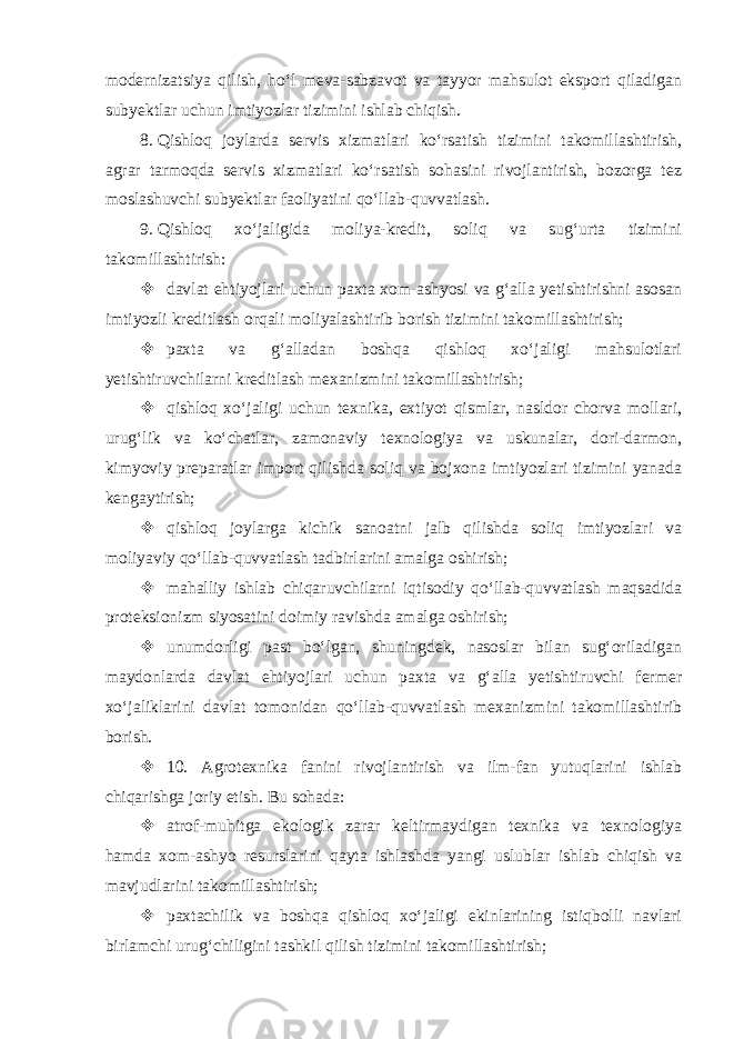 modernizatsiya qilish, ho‘l meva-sabzavot va tayyor mahsulot eksport qiladigan subyektlar uchun imtiyozlar tizimini ishlab chiqish. 8.   Qishloq joylarda servis xizmatlari ko‘rsatish tizimini takomillashtirish, agrar tarmoqda servis xizmatlari ko‘rsatish sohasini rivojlantirish, bozorga tez moslashuvchi subyektlar faoliyatini qo‘llab-quvvatlash. 9.   Qishloq xo‘jaligida moliya-kredit, soliq va sug‘urta tizimini takomillashtirish:  davlat ehtiyojlari uchun paxta xom-ashyosi va g‘alla yetishtirishni asosan imtiyozli kreditlash orqali moliyalashtirib borish tizimini takomillashtirish;  paxta va g‘alladan boshqa qishloq xo‘jaligi mahsulotlari yetishtiruvchilarni kreditlash mexanizmini takomillashtirish;  qishloq xo‘jaligi uchun texnika, extiyot qismlar, nasldor chorva mollari, urug‘lik va ko‘chatlar, zamonaviy texnologiya va uskunalar, dori-darmon, kimyoviy preparatlar import qilishda soliq va bojxona imtiyozlari tizimini yanada kengaytirish;  qishloq joylarga kichik sanoatni jalb qilishda soliq imtiyozlari va moliyaviy qo‘llab-quvvatlash tadbirlarini amalga oshirish;  mahalliy ishlab chiqaruvchilarni iqtisodiy qo‘llab-quvvatlash maqsadida proteksionizm siyosatini doimiy ravishda amalga oshirish;  unumdorligi past bo‘lgan, shuningdek, nasoslar bilan sug‘oriladigan maydonlarda davlat ehtiyojlari uchun paxta va g‘alla yetishtiruvchi fermer xo‘jaliklarini davlat tomonidan qo‘llab-quvvatlash mexanizmini takomillashtirib borish.  10. Agrotexnika fanini rivojlantirish va ilm-fan yutuqlarini ishlab chiqarishga joriy etish. Bu sohada:  atrof-muhitga ekologik zarar keltirmaydigan texnika va texnologiya hamda xom-ashyo resurslarini qayta ishlashda yangi uslublar ishlab chiqish va mavjudlarini takomillashtirish;  paxtachilik va boshqa qishloq xo‘jaligi ekinlarining istiqbolli navlari birlamchi urug‘chiligini tashkil qilish tizimini takomillashtirish; 