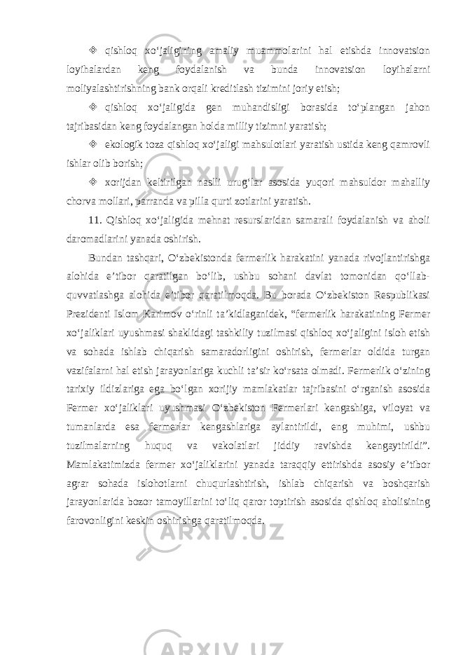  qishloq xo‘jaligining amaliy muammolarini hal etishda innovatsion loyihalardan keng foydalanish va bunda innovatsion loyihalarni moliyalashtirishning bank orqali kreditlash tizimini joriy etish;  qishloq xo‘jaligida gen muhandisligi borasida to‘plangan jahon tajribasidan keng foydalangan holda milliy tizimni yaratish;  ekologik toza qishloq xo‘jaligi mahsulotlari yaratish ustida keng qamrovli ishlar olib borish;  xorijdan keltirilgan naslli urug‘lar asosida yuqori mahsuldor mahalliy chorva mollari, parranda va pilla qurti zotlarini yaratish. 11. Qishloq xo‘jaligida mehnat resurslaridan samarali foydalanish va aholi daromadlarini yanada oshirish. Bundan tashqari, O‘zbekistonda fermerlik harakatini yanada rivojlantirishga alohida e’tibor qaratilgan bo‘lib, ushbu sohani davlat tomonidan qo‘llab- quvvatlashga alohida e’tibor qaratilmoqda. Bu borada O‘zbekiston Respublikasi Prezidenti Islom Karimov o‘rinli ta’kidlaganidek, “fermerlik harakatining Fermer xo‘jaliklari uyushmasi shaklidagi tashkiliy tuzilmasi qishloq xo‘jaligini isloh etish va sohada ishlab chiqarish samaradorligini oshirish, fermerlar oldida turgan vazifalarni hal etish jarayonlariga kuchli ta’sir ko‘rsata olmadi. Fermerlik o‘zining tarixiy ildizlariga ega bo‘lgan xorijiy mamlakatlar tajribasini o‘rganish asosida Fermer xo‘jaliklari uyushmasi O‘zbekiston Fermerlari kengashiga, viloyat va tumanlarda esa fermerlar kengashlariga aylantirildi, eng muhimi, ushbu tuzilmalarning huquq va vakolatlari jiddiy ravishda kengaytirildi”. Mamlakatimizda fermer xo‘jaliklarini yanada taraqqiy ettirishda asosiy e’tibor agrar sohada islohotlarni chuqurlashtirish, ishlab chiqarish va boshqarish jarayonlarida bozor tamoyillarini to‘liq qaror toptirish asosida qishloq aholisining farovonligini keskin oshirishga qaratilmoqda. 