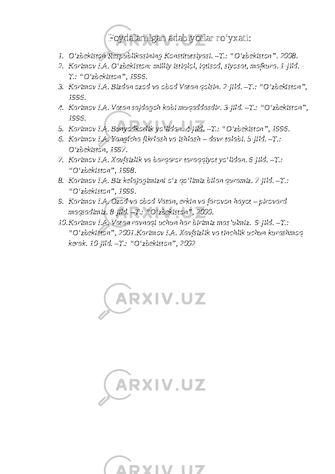 Foydalanilgan adabiyotlar ro‘yxati: 1. O‘zbekiston Respublikasining Konstitutsiyasi. –T.: “O‘zbekiston”. 2008. 2. Karimov I.A. O‘zbekiston: milliy istiqlol, iqtisod, siyosat, mafkura. 1-jild. - T.: “O‘zbekiston”, 1996. 3. Karimov I.A. Bizdan ozod va obod Vatan qolsin. 2-jild. –T.: “O‘zbekiston”, 1996. 4. Karimov I.A. Vatan sajdagoh kabi muqaddasdir. 3-jild. –T.: “O‘zbekiston”, 1996. 5. Karimov I.A. Bunyodkorlik yo‘lidan. 4-jild. –T.: “O‘zbekiston”, 1996. 6. Karimov I.A. Yangicha fikrlash va ishlash – davr talabi. 5-jild. –T.: O‘zbekiston, 1997. 7. Karimov I.A. Xavfsizlik va barqaror taraqqiyot yo‘lidan. 6-jild. –T.: “O‘zbekiston”, 1998. 8. Karimov I.A. Biz kelajagimizni o‘z qo‘limiz bilan quramiz. 7-jild. –T.: “O‘zbekiston”, 1999. 9. Karimov I.A. Ozod va obod Vatan, erkin va farovon hayot – pirovard maqsadimiz. 8-jild. –T.: “O‘zbekiston”, 2000. 10. Karimov I.A. Vatan ravnaqi uchun har birimiz mas’ulmiz. 9-jild. –T.: “O‘zbekiston”, 2001.Karimov I.A. Xavfsizlik va tinchlik uchun kurashmoq kerak. 10-jild. –T.: “O‘zbekiston”, 2002 