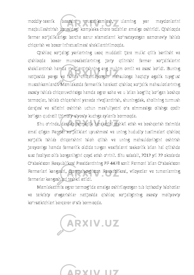 moddiy-texnik bazasini mustahkamlash, ularning yer maydonlarini maqbullashtirish borasidagi kompleks chora-tadbirlar amalga oshirildi. Qishloqda fermer xo‘jaliklariga barcha zarur xizmatlarni ko‘rsatayotgan zamonaviy ishlab chiqarish va bozor infratuzilmasi shakllantirilmoqda. Qishloq xo‘jaligi yerlarining uzoq muddatli ijara mulki qilib berilishi va qishloqda bozor munosabatlarining joriy qilinishi fermer xo‘jaliklarini shakllantirish hamda rivojlantirishning eng muhim omili va asosi bo‘ldi. Buning natijasida yerga va ishlab chiqarilayotgan mahsulotga haqiqiy egalik tuyg‘usi mustahkamlandi. Mamlakatda fermerlik harakati qishloq xo‘jalik mahsulotlarining asosiy ishlab chiqaruvchisiga hamda agrar soha va u bilan bog‘liq bo‘lgan boshqa tarmoqlar, ishlab chiqarishni yanada rivojlantirish, shuningdek, aholining turmush darajasi va sifatini oshirish uchun mas’uliyatni o‘z zimmasiga olishga qodir bo‘lgan qudratli ijtimoiy-siyosiy kuchga aylanib bormoqda. Shu o‘rinda, dastlab fermerlik harakatini tashkil etish va boshqarish tizimida amal qilgan Fermer xo‘jaliklari uyushmasi va uning hududiy tuzilmalari qishloq xo‘jalik ishlab chiqarishini isloh qilish va uning mahsuldorligini oshirish jarayoniga hamda fermerlik oldida turgan vazifalarni tezkorlik bilan hal qilishda sust faoliyat olib borganligini qayd etish o‘rinli. Shu sababli, 2012 yil 22 oktabrda O‘zbekiston Respublikasi Prezidentining PF-4478 sonli Farmoni bilan O‘zbekiston Fermerlari kengashi, Qoraqalpog‘iston Respublikasi, viloyatlar va tumanlarning fermerlar kengashlari tashkil etildi. Mamlakatimiz agrar tarmog‘ida amalga oshirilayotgan tub iqtisodiy islohotlar va tarkibiy o‘zgarishlar natijasida qishloq xo‘jaligining asosiy moliyaviy ko‘rsatkichlari barqaror o‘sib bormoqda. 