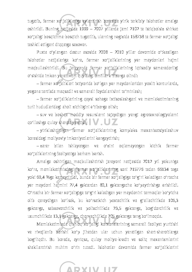 tugatib, fermer xo‘jaliklariga aylantirish borasida yirik tarkibiy islohotlar amalga oshirildi. Buning natijasida 1999 – 2007 yillarda jami 2102 ta istiqbolsiz shirkat xo‘jaligi bosqichma-bosqich tugatilib, ularning negizida 158738 ta fermer xo‘jaligi tashkil etilgani diqqatga sazovor. Puxta o‘ylangan dastur asosida 2008 – 2010 yillar davomida o‘tkazilgan islohotlar natijalariga ko‘ra, fermer xo‘jaliklarining yer maydonlari hajmi maqbullashtirildi. Bu jarayonda fermer xo‘jaliklarining iqtisodiy samaradorligi o‘sishida imkon yaratuvchi quyidagi omillar e’tiborga olindi: –   fermer xo‘jaliklari ixtiyorida bo‘lgan yer maydonlaridan yaxlit konturlarda, yagona tartibda maqsadli va samarali foydalanishni ta’minlash; –   fermer xo‘jaliklarining qaysi sohaga ixtisoslashgani va mamlakatimizning turli hududlaridagi aholi zichligini e’tiborga olish; –   suv va boshqa moddiy resurslarni tejaydigan yangi agrotexnologiyalarni qo‘llashga qulay sharoit yaratish; –   yiriklashtirilgan fermer xo‘jaliklarining kompleks mexanizatsiyalashuv borasidagi moliyaviy imkoniyatlarini kengaytirish; –   zarar bilan ishlayotgan va o‘zini oqlamayotgan kichik fermer xo‘jaliklarining faoliyatiga barham berish. Amalga oshirilgan maqbullashtirish jarayoni natijasida 2012 yil yakuniga ko‘ra, mamlakatimizdagi fermer xo‘jaliklarining soni 215776 tadan 66134 taga yoki 69,4 %ga kamaytirildi, bunda bir fermer xo‘jaligiga to‘g‘ri keladigan o‘rtacha yer maydoni hajmini 27,4 gektardan 80,1 gektargacha ko‘paytirishga erishildi. O‘rtacha bir fermer xo‘jaligiga to‘g‘ri keladigan yer maydonini tarmoqlar bo‘yicha olib qaraydigan bo‘lsak, bu ko‘rsatkich paxtachilik va g‘allachilikda 106,3 gektarga, sabzavotchilik va polizchilikda 23,5 gektarga, bog‘dorchilik va uzumchilikda 13,1 gektarga, chorvachilikda 205 gektarga teng bo‘lmoqda. Mamlakatimizda qishloq xo‘jaligi korxonalarining samarali faoliyat yuritishi va rivojlanib borishi ko‘p jihatdan ular uchun yaratilgan shart-sharoitlarga bog‘liqdir. Bu borada, ayniqsa, qulay moliya-kredit va soliq mexanizmlarini shakllantirish muhim o‘rin tutadi. Islohotlar davomida fermer xo‘jaliklarini 