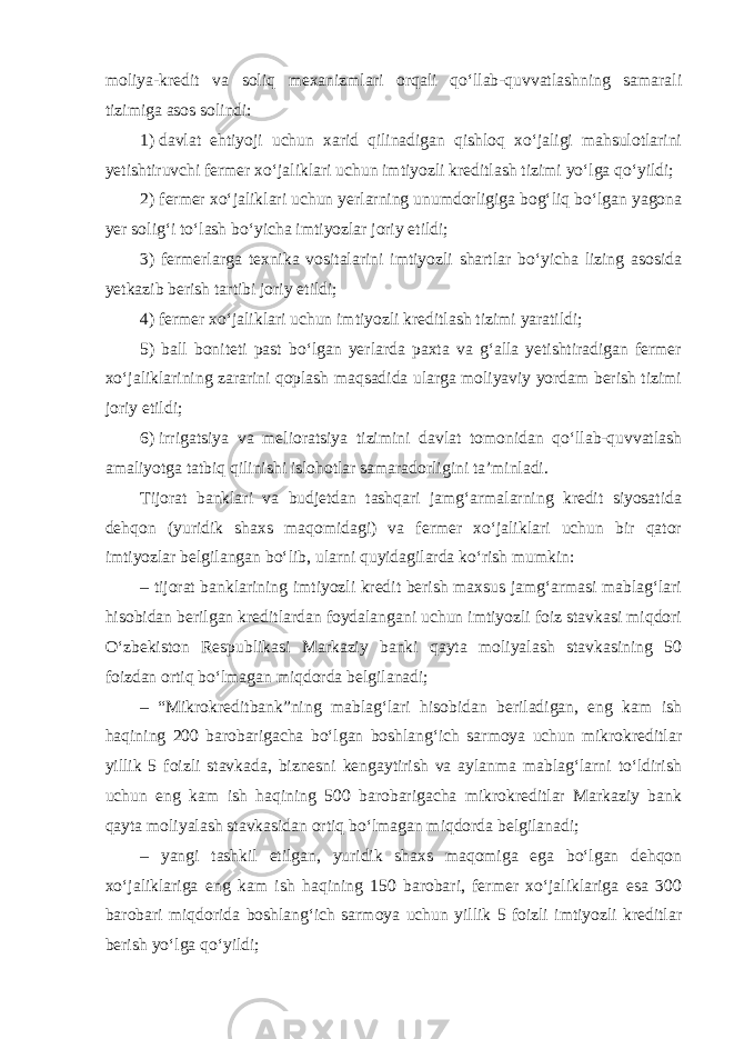 moliya-kredit va soliq mexanizmlari orqali qo‘llab-quvvatlashning samarali tizimiga asos solindi: 1)   davlat ehtiyoji uchun xarid qilinadigan qishloq xo‘jaligi mahsulotlarini yetishtiruvchi fermer xo‘jaliklari uchun imtiyozli kreditlash tizimi yo‘lga qo‘yildi; 2) fermer xo‘jaliklari uchun yerlarning unumdorligiga bog‘liq bo‘lgan yagona yer solig‘i to‘lash bo‘yicha imtiyozlar joriy etildi; 3) fermerlarga texnika vositalarini imtiyozli shartlar bo‘yicha lizing asosida yetkazib berish tartibi joriy etildi; 4) fermer xo‘jaliklari uchun imtiyozli kreditlash tizimi yaratildi; 5) ball boniteti past bo‘lgan yerlarda paxta va g‘alla yetishtiradigan fermer xo‘jaliklarining zararini qoplash maqsadida ularga moliyaviy yordam berish tizimi joriy etildi; 6)   irrigatsiya va melioratsiya tizimini davlat tomonidan qo‘llab-quvvatlash amaliyotga tatbiq qilinishi islohotlar samaradorligini ta’minladi. Tijorat banklari va budjetdan tashqari jamg‘armalarning kredit siyosatida dehqon (yuridik shaxs maqomidagi) va fermer xo‘jaliklari uchun bir qator imtiyozlar belgilangan bo‘lib, ularni quyidagilarda ko‘rish mumkin: – tijorat banklarining imtiyozli kredit berish maxsus jamg‘armasi mablag‘lari hisobidan berilgan kreditlardan foydalangani uchun imtiyozli foiz stavkasi miqdori O‘zbekiston Respublikasi Markaziy banki qayta moliyalash stavkasining 50 foizdan ortiq bo‘lmagan miqdorda belgilanadi; – “Mikrokreditbank”ning mablag‘lari hisobidan beriladigan, eng kam ish haqining 200 barobarigacha bo‘lgan boshlang‘ich sarmoya uchun mikrokreditlar yillik 5 foizli stavkada, biznesni kengaytirish va aylanma mablag‘larni to‘ldirish uchun eng kam ish haqining 500 barobarigacha mikrokreditlar Markaziy bank qayta moliyalash stavkasidan ortiq bo‘lmagan miqdorda belgilanadi; – yangi tashkil etilgan, yuridik shaxs maqomiga ega bo‘lgan dehqon xo‘jaliklariga eng kam ish haqining 150 barobari, fermer xo‘jaliklariga esa 300 barobari miqdorida boshlang‘ich sarmoya uchun yillik 5 foizli imtiyozli kreditlar berish yo‘lga qo‘yildi; 