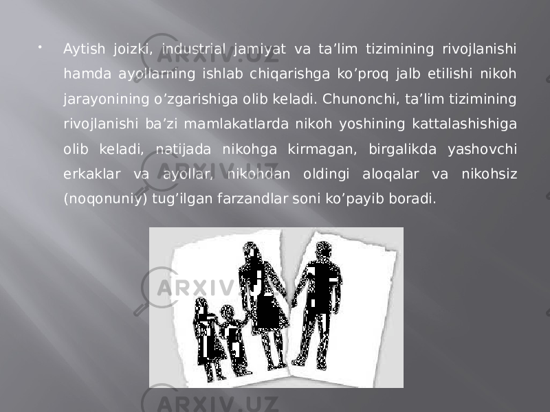  Aytish joizki, industrial jamiyat va ta’lim tizimining rivojlanishi hamda ayollarning ishlab chiqarishga ko’proq jalb etilishi nikoh jarayonining o’zgarishiga olib keladi. Chunonchi, ta’lim tizimining rivojlanishi ba’zi mamlakatlarda nikoh yoshining kattalashishiga olib keladi, natijada nikohga kirmagan, birgalikda yashovchi erkaklar va ayollar, nikohdan oldingi aloqalar va nikohsiz (noqonuniy) tug’ilgan farzandlar soni ko’payib boradi. 