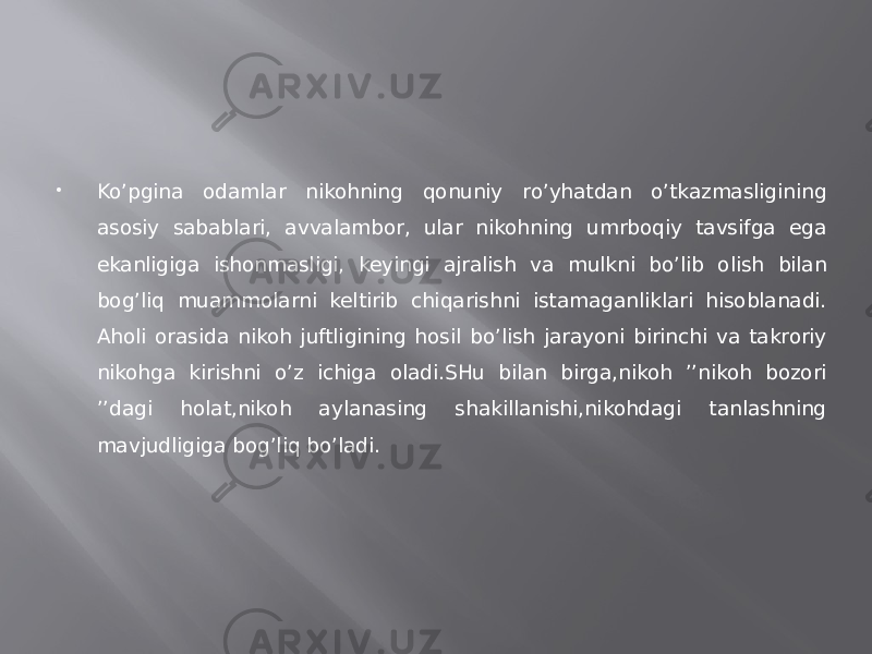  Ko’pgina odamlar nikohning qonuniy ro’yhatdan o’tkazmasligining asosiy sabablari, avvalambor, ular nikohning umrboqiy tavsifga ega ekanligiga ishonmasligi, keyingi ajralish va mulkni bo’lib olish bilan bog’liq muammolarni keltirib chiqarishni istamaganliklari hisoblanadi. Aholi orasida nikoh juftligining hosil bo’lish jarayoni birinchi va takroriy nikohga kirishni o’z ichiga oladi.SHu bilan birga,nikoh ’’nikoh bozori ’’dagi holat,nikoh aylanasing shakillanishi,nikohdagi tanlashning mavjudligiga bog’liq bo’ladi. 