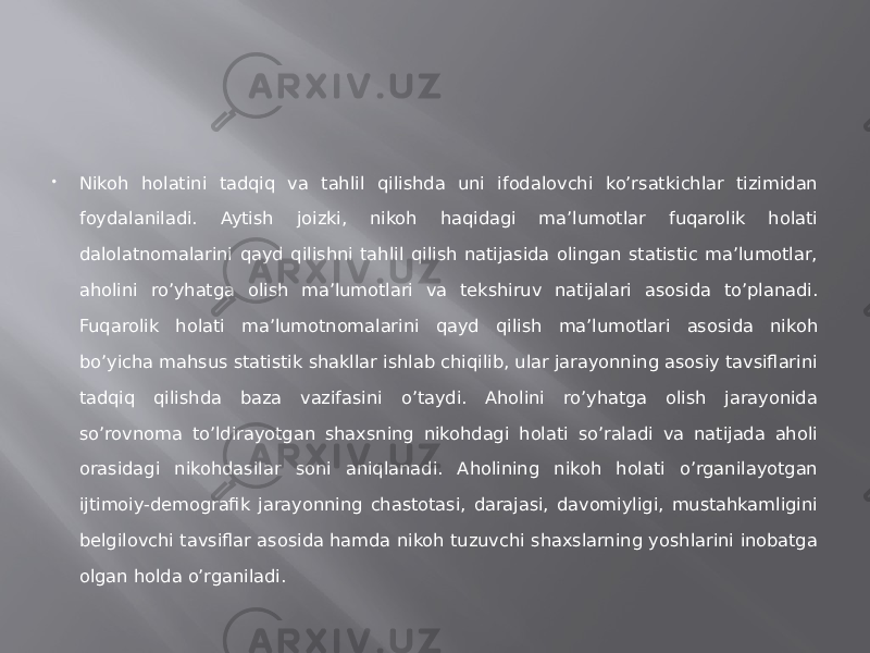  Nikoh holatini tadqiq va tahlil qilishda uni ifodalovchi ko’rsatkichlar tizimidan foydalaniladi. Aytish joizki, nikoh haqidagi ma’lumotlar fuqarolik holati dalolatnomalarini qayd qilishni tahlil qilish natijasida olingan statistic ma’lumotlar, aholini ro’yhatga olish ma’lumotlari va tekshiruv natijalari asosida to’planadi. Fuqarolik holati ma’lumotnomalarini qayd qilish ma’lumotlari asosida nikoh bo’yicha mahsus statistik shakllar ishlab chiqilib, ular jarayonning asosiy tavsiflarini tadqiq qilishda baza vazifasini o’taydi. Aholini ro’yhatga olish jarayonida so’rovnoma to’ldirayotgan shaxsning nikohdagi holati so’raladi va natijada aholi orasidagi nikohdasilar soni aniqlanadi. Aholining nikoh holati o’rganilayotgan ijtimoiy-demografik jarayonning chastotasi, darajasi, davomiyligi, mustahkamligini belgilovchi tavsiflar asosida hamda nikoh tuzuvchi shaxslarning yoshlarini inobatga olgan holda o’rganiladi. 