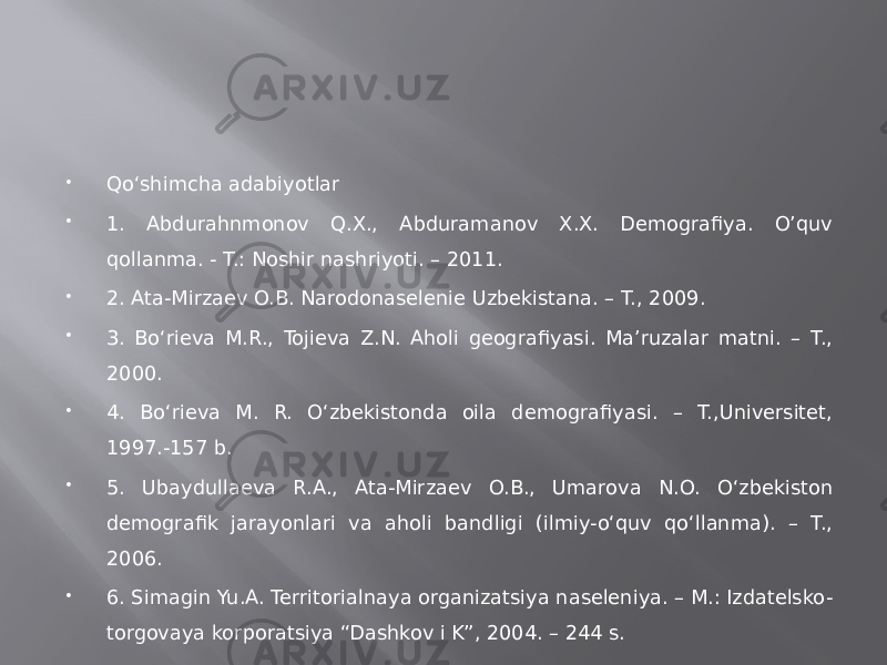  Qo‘shimcha adabiyotlar  1. Abdurahnmonov Q.X., Abduramanov X.X. Demografiya. O’quv qollanma. - T.: Noshir nashriyoti. – 2011.  2. Ata-Mirzaev O.B. Narodonaselenie Uzbekistana. – T., 2009.  3. Bo‘rieva M.R., Tojieva Z.N. Aholi geografiyasi. Ma’ruzalar matni. – T., 2000.  4. Bo‘rieva M. R. O‘zbekistonda oila demografiyasi. – T.,Universitet, 1997.-157 b.  5. Ubaydullaeva R.A., Ata-Mirzaev O.B., Umarova N.O. O‘zbekiston demografik jarayonlari va aholi bandligi (ilmiy-o‘quv qo‘llanma). – T., 2006.  6. Simagin Yu.A. Territorialnaya organizatsiya naseleniya. – M.: Izdatelsko- torgovaya korporatsiya “Dashkov i K”, 2004. – 244 s. 