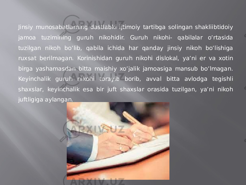 Jinsiy munosabatlarning dastlabki ijtimoiy tartibga solingan shakliibtidoiy jamoa tuzimining guruh nikohidir. Guruh nikohi- qabilalar o’rtasida tuzilgan nikoh bo’lib, qabila ichida har qanday jinsiy nikoh bo’lishiga ruxsat berilmagan. Korinishidan guruh nikohi dislokal, ya’ni er va xotin birga yashamasdan bitta maishiy xo’jalik jamoasiga mansub bo’lmagan. Keyinchalik guruh nikohi torayib borib, avval bitta avlodga tegishli shaxslar, keyinchalik esa bir juft shaxslar orasida tuzilgan, ya’ni nikoh juftligiga aylangan. 