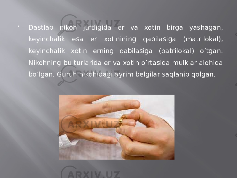  Dastlab nikoh juftligida er va xotin birga yashagan, keyinchalik esa er xotinining qabilasiga (matrilokal), keyinchalik xotin erning qabilasiga (patrilokal) o’tgan. Nikohning bu turlarida er va xotin o’rtasida mulklar alohida bo’lgan. Guruh nikohidagi ayrim belgilar saqlanib qolgan. 