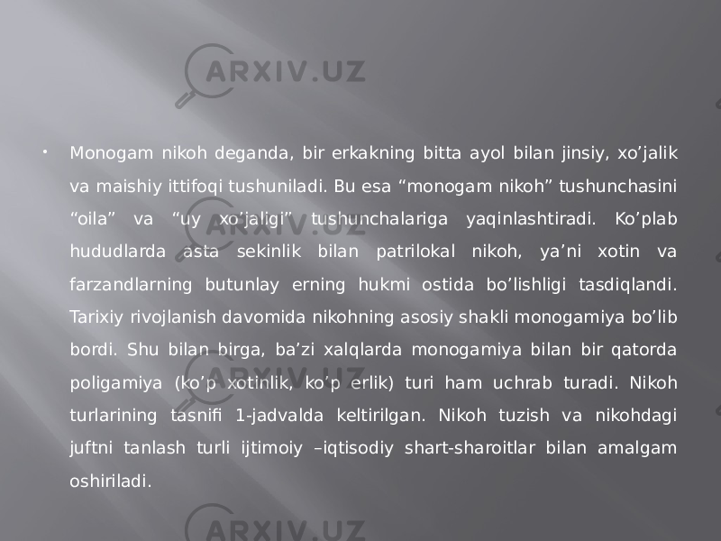  Monogam nikoh deganda, bir erkakning bitta ayol bilan jinsiy, xo’jalik va maishiy ittifoqi tushuniladi. Bu esa “monogam nikoh” tushunchasini “oila” va “uy xo’jaligi” tushunchalariga yaqinlashtiradi. Ko’plab hududlarda asta sekinlik bilan patrilokal nikoh, ya’ni xotin va farzandlarning butunlay erning hukmi ostida bo’lishligi tasdiqlandi. Tarixiy rivojlanish davomida nikohning asosiy shakli monogamiya bo’lib bordi. Shu bilan birga, ba’zi xalqlarda monogamiya bilan bir qatorda poligamiya (ko’p xotinlik, ko’p erlik) turi ham uchrab turadi. Nikoh turlarining tasnifi 1-jadvalda keltirilgan. Nikoh tuzish va nikohdagi juftni tanlash turli ijtimoiy –iqtisodiy shart-sharoitlar bilan amalgam oshiriladi. 