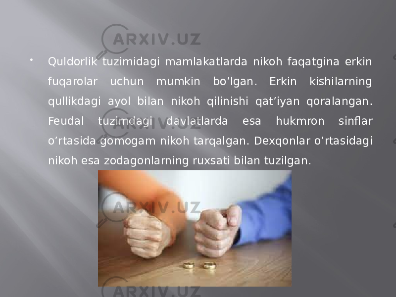  Quldorlik tuzimidagi mamlakatlarda nikoh faqatgina erkin fuqarolar uchun mumkin bo’lgan. Erkin kishilarning qullikdagi ayol bilan nikoh qilinishi qat’iyan qoralangan. Feudal tuzimdagi davlatlarda esa hukmron sinflar o’rtasida gomogam nikoh tarqalgan. Dexqonlar o’rtasidagi nikoh esa zodagonlarning ruxsati bilan tuzilgan. 