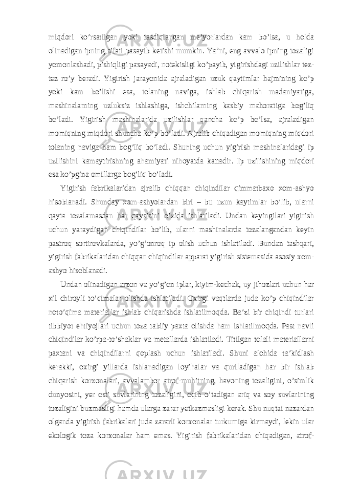 miqdori ko’rsatilgan yoki tasdiqlangan me’yorlardan kam bo’lsa, u holda olinadigan ipning sifati pasayib ketishi mumkin. Ya’ni, eng avvalo ipning tozaligi yomonlashadi, pishiqligi pasayadi, notekisligi ko’payib, yigirishdagi uzilishlar tez- tez ro’y beradi. Yigirish jarayonida ajraladigan uzuk qaytimlar hajmining ko’p yoki kam bo’lishi esa, tolaning naviga, ishlab chiqarish madaniyatiga, mashinalarning uzluksiz ishlashiga, ishchilarning kasbiy mahoratiga bog’liq bo’ladi. Yigirish mashinalarida uzilishlar qancha ko’p bo’lsa, ajraladigan momiqning miqdori shuncha ko’p bo’ladi. Ajralib chiqadigan momiqning miqdori tolaning naviga ham bog’liq bo’ladi. Shuning uchun yigirish mashinalaridagi ip uzilishini kamaytirishning ahamiyati nihoyatda kattadir. Ip uzilishining miqdori esa ko’pgina omillarga bog’liq bo’ladi. Yigirish fabrikalaridan ajralib chiqqan chiqindilar qimmatbaxo xom-ashyo hisoblanadi. Shunday xom-ashyolardan biri – bu uzun kaytimlar bo’lib, ularni qayta tozalamasdan har qaysisini o’zida ishlatiladi. Undan keyingilari yigirish uchun yaraydigan chiqindilar bo’lib, ularni mashinalarda tozalangandan keyin pastroq sortirovkalarda, yo’g’onroq ip olish uchun ishlatiladi. Bundan tashqari, yigirish fabrikalaridan chiqqan chiqindilar apparat yigirish sistemasida asosiy xom- ashyo hisoblanadi. Undan olinadigan arzon va yo’g’on iplar, kiyim-kechak, uy jihozlari uchun har xil chiroyli to’qimalar olishda ishlatiladi. Oxirgi vaqtlarda juda ko’p chiqindilar noto’qima materiallar ishlab chiqarishda ishlatilmoqda. Ba’zi bir chiqindi turlari tibbiyot ehtiyojlari uchun toza tabiiy paxta olishda ham ishlatilmoqda. Past navli chiqindilar ko’rpa-to’shaklar va metallarda ishlatiladi. Titilgan tolali materiallarni paxtani va chiqindilarni qoplash uchun ishlatiladi. Shuni alohida ta’kidlash kerakki, oxirgi yillarda ishlanadigan loyihalar va quriladigan har bir ishlab chiqarish korxonalari, avvalambor atrof-muhitning, havoning tozaligini, o’simlik dunyosini, yer osti suvlarining tozaligini, oqib o’tadigan ariq va soy suvlarining tozaligini buzmasligi hamda ularga zarar yetkazmasligi kerak. Shu nuqtai nazardan olganda yigirish fabrikalari juda zararli korxonalar turkumiga kirmaydi, lekin ular ekologik toza korxonalar ham emas. Yigirish fabrikalaridan chiqadigan, atrof- 