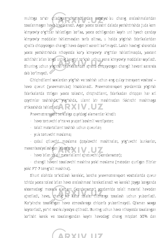 muhitga ta’sir qiladigan chiqindilardan asosiysi-bu chang aralashmalaridan tozalanmagan havo hisoblanadi. Agar paxta tolasini dalada yetishtirishda juda kam kimyoviy o’g’itlar ishlatilgan bo’lsa, paxta ochilgandan keyin uni hyech qanday kimyoviy moddalar ishlatmasdan terib olinsa, u holda yigirish fabrikalaridan ajralib chiqayotgan changli havo deyarli zararli bo’lmaydi. Lekin hozirgi sharoitda paxta yetishtirishda nihoyatda ko’p kimyoviy o’g’itlar ishlatilmoqda, paxtani ochilishi bilan birga uning bargini to’kish uchun yana kimyoviy moddalar sepiladi. Shuning uchun yigirish fabrikalaridan ajralib chiqayotgan changli havoni zararsiz deb bo’lmaydi. Chiqindilarni sexlardan yig’ish va tashish uchun eng qulay transport vositasi – havo quvuri (pnevmotruba) hisoblanadi. Pnevmotransport yordamida yigirish fabrikalarida titilgan paxta tolasini, chiqindilarni, fabrikadan chiqqan har xil qaytimlar tashishda, yig’ishda, ularni bir mashinadan ikkinchi mashinaga o’tkazishda ishlatiladi. Pnevmotransport tarkibiga quyidagi elementlar kiradi: - havo tortuvchi o’rta va yuqori bosimli ventilyator; - tolali materiallarni tashish uchun quvurlar; - yuk tortuvchi moslama; - qabul qiluvchi moslama (qoplovchi mashinalar, yig’uvchi bunkerlar, mexanizasiyalashgan labazlar); - havo bilan tolali materiallarni ajratuvchi (kondensator); - changli havoni tozalovchi mashina yoki moslama (matodan qurilgan filtrlar yoki FT-2 tamg’ali mashina). Shuni alohida ta’kidlash kerakki, barcha pnevmotransport vositalarida quvur ichida paxta tolasi bilan havo aralashmasi harakatlanadi va kerakli joyga borganda sistemadagi maxsus element (kondensator) yordamida tolali material havodan ajratiladi, havo, chang va kalta tolalar filtrlarga tozalash uchun yuboriladi. Ko’pincha tozalangan havo atmosferaga chiqarib yuborilmaydi. Qisman sexga kaytariladi, ya’ni resirkulyasiya qilinadi. Buning uchun havo nihoyatda tozalangan bo’lishi kerak va tozalangandan keyin havodagi chang miqdori 30% dan 