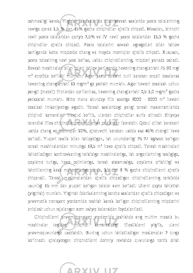 oshmasligi kerak. Yigirish fabrikalarida titish-savash sexlarida paxta tolalarining naviga qarab 1,5 % dan 15% gacha chiqindilar ajralib chiqadi. Masalan, birinchi navli paxta tolalaridan qariyb 2,5% va IV navli paxta tolalaridan 13,3 % gacha chiqindilar ajralib chiqadi. Paxta tolalarini savash agregatlari bilan ishlov berilganda katta miqdorda chang va mayda momiqlar ajralib chiqadi. Xususan, paxta tolasining navi past bo’lsa, ushbu chiqindilarning, miqdori yanada oshadi. Savash mashinalari bilan tolani ishlov berilganda havoning changlanishi 75-90 mg/ m 3 atrofida bo’lishi mumkin. Agar paxta tolasini turli baraban orqali tozalansa havoning changlanishi 13 mg/m 3 ga yetishi mumkin. Agar havoni tozalash uchun yengli (matoli) filtrlardan qo’llanilsa, havoning changlanishi 0,5-1,0 mg/m 3 gacha yetkazish mumkin. Bitta mana shunday filtr soatiga 8000 - 9000 m 3 havoni tozalash imkoniyatiga egadir. Tarash sexlaridagi yangi tarash mexanizmlarida chiqindi kameralari mavjud bo’lib, ulardan chiqindilar surib olinadi: Shlyapa tarandisi iflos chiqindilar, momiqlar va tolalardan iboratdir. Qabul qilish barabani ustida chang va momiqlar 30%, ajratuvchi baraban ustida esa 45% changli havo bo’ladi. Yuqori tezlik bilan ishlaydigan, ish unumdorligi 25-27 kg/soat bo’lgan tarash mashinalaridan minutiga 18,5 m 3 havo ajralib chiqadi. Tarash mashinalari ishlatiladigan sortirovkaning tarkibiga mashinalariga, ish organlarining tezligiga, qoplama turiga, havo oqimlariga, tarash sistemasiga, qoplama o’tkirligi va ishchilarning kasb mahoratlariga qarab, 3,5 dan 8 % gacha chiqindilarni ajratib chiqaradi. Tarash mashinalaridan ajralib chiqadigan chiqindilarning tarkibida uzunligi 15 mm dan yuqori bo’lgan tolalar xam bo’ladi. Ularni qayta ishlatish (yigirish) mumkin. Yigirish fabrikalarining barcha sexlaridan ajralib chiqadigan va pnevmatik transport yordamida tashish kerak bo’lgan chiqindilarning miqdorini aniqlash uchun rejalangan xom-ashyo balansidan foydalaniladi. Chiqindilarni pnevmotransport yordamida tashishda eng muhim masala bu mashinalar tagidagi chiqindi kamerasidagi iflosliklarni yig’ib, ularni pnevmoquvurlarga uzatishdir. Buning uchun ishlatiladigan moslamalar 2 turga bo’linadi: ajralayotgan chiqindilarni doimiy ravishda quvurlarga tortib olish 