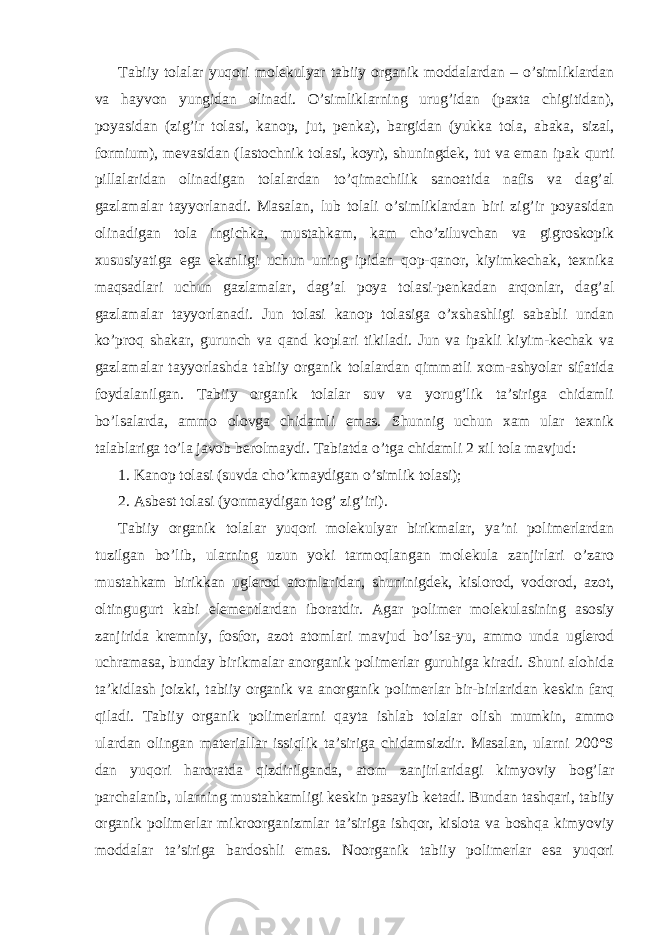 Tabiiy tolalar yuqori molekulyar tabiiy organik moddalardan – o’simliklardan va hayvon yungidan olinadi. O’simliklarning urug’idan (paxta chigitidan), poyasidan (zig’ir tolasi, kanop, jut, penka), bargidan (yukka tola, abaka, sizal, formium), mevasidan (lastochnik tolasi, koyr), shuningdek, tut va eman ipak qurti pillalaridan olinadigan tolalardan to’qimachilik sanoatida nafis va dag’al gazlamalar tayyorlanadi. Masalan, lub tolali o’simliklardan biri zig’ir poyasidan olinadigan tola ingichka, mustahkam, kam cho’ziluvchan va gigroskopik xususiyatiga ega ekanligi uchun uning ipidan qop-qanor, kiyimkechak, texnika maqsadlari uchun gazlamalar, dag’al poya tolasi-penkadan arqonlar, dag’al gazlamalar tayyorlanadi. Jun tolasi kanop tolasiga o’xshashligi sababli undan ko’proq shakar, gurunch va qand koplari tikiladi. Jun va ipakli kiyim-kechak va gazlamalar tayyorlashda tabiiy organik tolalardan qimmatli xom-ashyolar sifatida foydalanilgan. Tabiiy organik tolalar suv va yorug’lik ta’siriga chidamli bo’lsalarda, ammo olovga chidamli emas. Shunnig uchun xam ular texnik talablariga to’la javob berolmaydi. Tabiatda o’tga chidamli 2 xil tola mavjud: 1. Kanop tolasi (suvda cho’kmaydigan o’simlik tolasi); 2. Asbest tolasi (yonmaydigan tog’ zig’iri). Tabiiy organik tolalar yuqori molekulyar birikmalar, ya’ni polimerlardan tuzilgan bo’lib, ularning uzun yoki tarmoqlangan molekula zanjirlari o’zaro mustahkam birikkan uglerod atomlaridan, shuninigdek, kislorod, vodorod, azot, oltingugurt kabi elementlardan iboratdir. Agar polimer molekulasining asosiy zanjirida kremniy, fosfor, azot atomlari mavjud bo’lsa-yu, ammo unda uglerod uchramasa, bunday birikmalar anorganik polimerlar guruhiga kiradi. Shuni alohida ta’kidlash joizki, tabiiy organik va anorganik polimerlar bir-birlaridan keskin farq qiladi. Tabiiy organik polimerlarni qayta ishlab tolalar olish mumkin, ammo ulardan olingan materiallar issiqlik ta’siriga chidamsizdir. Masalan, ularni 200°S dan yuqori haroratda qizdirilganda, atom zanjirlaridagi kimyoviy bog’lar parchalanib, ularning mustahkamligi keskin pasayib ketadi. Bundan tashqari, tabiiy organik polimerlar mikroorganizmlar ta’siriga ishqor, kislota va boshqa kimyoviy moddalar ta’siriga bardoshli emas. Noorganik tabiiy polimerlar esa yuqori 