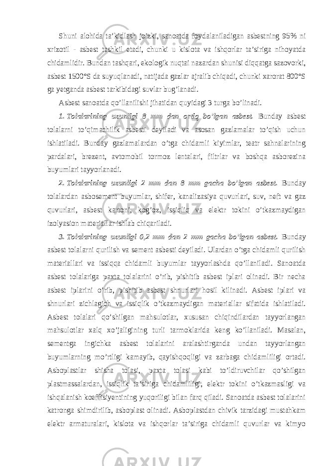 Shuni alohida ta’kidlash joizki, sanoatda foydalaniladigan asbestning 95% ni xrizotil - asbest tashkil etadi, chunki u kislota va ishqorlar ta’siriga nihoyatda chidamlidir. Bundan tashqari, ekologik nuqtai nazardan shunisi diqqatga sazovorki, asbest 1500°S da suyuqlanadi, natijada gazlar ajralib chiqadi, chunki xarorat 800°S ga yetganda asbest tarkibidagi suvlar bug’lanadi. Asbest sanoatda qo’llanilishi jihatidan quyidagi 3 turga bo’linadi. 1. Tolalarining uzunligi 8 mm dan ortiq bo’lgan asbest. Bunday asbest tolalarni to’qimachilik asbesti deyiladi va asosan gazlamalar to’qish uchun ishlatiladi. Bunday gazlamalardan o’tga chidamli kiyimlar, teatr sahnalarining pardalari, brezent, avtomobil tormoz lentalari, filtrlar va boshqa asborezina buyumlari tayyorlanadi. 2. Tolalarining uzunligi 2 mm dan 8 mm gacha bo’lgan asbest. Bunday tolalardan asbosement buyumlar, shifer, kanalizasiya quvurlari, suv, neft va gaz quvurlari, asbest kartoni, kog’oz, issiqliq va elektr tokini o’tkazmaydigan izolyasion materiallar ishlab chiqariladi. 3. Tolalarining uzunligi 0,2 mm dan 2 mm gacha bo’lgan asbest. Bunday asbest tolalarni qurilish va sement asbesti deyiladi. Ulardan o’tga chidamli qurilish materiallari va issiqqa chidamli buyumlar tayyorlashda qo’llaniladi. Sanoatda asbest tolalariga paxta tolalarini o’rib, pishitib asbest iplari olinadi. Bir necha asbest iplarini o’rib, pishitib asbest shnurlari hosil kilinadi. Asbest iplari va shnurlari zichlagich va issiqlik o’tkazmaydigan materiallar sifatida ishlatiladi. Asbest tolalari qo’shilgan mahsulotlar, xususan chiqindilardan tayyorlangan mahsulotlar xalq xo’jaligining turli tarmoklarida keng ko’llaniladi. Masalan, sementga ingichka asbest tolalarini aralashtirganda undan tayyorlangan buyumlarning mo’rtligi kamayib, qayishqoqligi va zarbaga chidamliligi ortadi. Asboplastlar shisha tolasi, paxta tolasi kabi to’ldiruvchilar qo’shilgan plastmassalardan, issiqlik ta’siriga chidamliligi, elektr tokini o’tkazmasligi va ishqalanish koeffisiyentining yuqoriligi bilan farq qiladi. Sanoatda asbest tolalarini katronga shimdirilib, asboplast olinadi. Asboplastdan chivik tarzidagi mustahkam elektr armaturalari, kislota va ishqorlar ta’siriga chidamli quvurlar va kimyo 