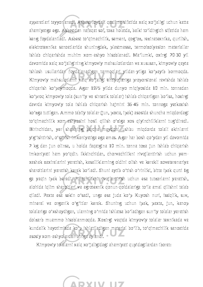 apparatlari tayyorlanadi. Asbest foydali qazilma sifatida xalq xo’jaligi uchun katta ahamiyatga ega. Asbestdan nafaqat sof, toza holatda, balki to’ldirgich sifatida ham keng foydalaniladi. Asbest to’qimachilik, sement, qog’oz, rezinatexnika, qurilish, elektrotexnika sanoatlarida shuningdek, plastmassa, termoizolyasion materiallar ishlab chiqarishda muhim xom-ashyo hisoblanadi. Ma’lumki, oxirgi 20-30 yil davomida xalq xo’jaligining kimyoviy mahsulotlardan va xususan, kimyoviy qayta ishlash usullaridan foydalanadigan tarmoqlari yildan-yilga ko’payib bormoqda. Kimyoviy mahsulotlarni xalq xo’jaligi ehtiyojlariga proporsional ravishda ishlab chiqarish ko’paymoqda. Agar 1975 yilda dunyo miqiyosida 10 mln. tonnadan ko’proq kimyoviy tola (sun’iy va sintetik tolalar) ishlab chiqarilgan bo’lsa, hozirgi davrda kimyoviy tola ishlab chiqarish hajmini 35-45 mln. tonnaga yetkazish ko’zga tutilgan. Ammo tabiiy tolalar (jun, paxta, ipak) asosida shuncha miqdordagi to’qimachilik xom-ashyosini hosil qilish o’ziga xos qiyinchiliklarni tug’diradi. Birinchidan, yer sharining barcha maydoni ushbu miqdorda tolali ekinlarni yig’ishtirish, o’stirish imkoniyatiga ega emas. Agar har bosh qo’ydan yil davomida 2 kg dan jun olinsa, u holda faqatgina 10 mln. tonna toza jun ishlab chiqarish imkoniyati ham yo’qdir. Ikkinchidan, chorvachilikni rivojlantirish uchun yem- xashak zaxiralarini yaratish, kasalliklarning oldini olish va kerakli zoveterenariya sharoitlarini yaratish kerak bo’ladi. Shuni aytib o’tish o’rinliki, bitta ipak qurti 1g ga yaqin ipak beradi. Pillachilikni rivojlantirish uchun esa tutzorlarni yaratish, alohida iqlim sharoitlari va agrotexnik qonun-qoidalariga to’la amal qilishni talab qiladi. Paxta esa sekin o’sadi, unga esa juda ko’p Kuyosh nuri, issiqlik, suv, mineral va organik o’g’itlar kerak. Shuning uchun ipak, paxta, jun, kanop tolalariga o’xshaydigan, ularning o’rnida ishlatsa bo’ladigan sun’iy tolalar yaratish dolzarb muammo hisoblanmoqda. Xozirgi vaqtda kimyoviy tolalar texnikada va kundalik hayotimizda ko’p ishlatiladigan material bo’lib, to’qimachilik sanoatida asosiy xom-ashyolardan biriga aylandi. Kimyoviy tolalarni xalq xo’jaligidagi ahamiyati quyidagilardan iborat: 