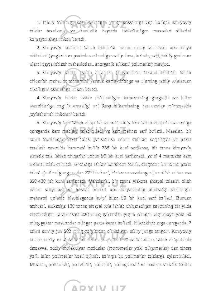 1. Tabiiy tolalarga xos bo’lmagan yangi xossalarga ega bo’lgan kimyoviy tolalar texnikada va kundalik hayotda ishlatiladigan maxsulot xillarini ko’paytirishga imkon beradi. 2. Kimyoviy tolalarni ishlab chiqarish uchun qulay va arzon xom-ashyo zahiralari (yog’och va paxtadan olinadigan sellyuloza, ko’mir, neft, tabiiy gazlar va ularni qayta ishlash mahsulotlari, anorganik silikatli polimerlar) mavjud. 3. Kimyoviy tolalar ishlab chiqarish jarayonlarini takomillashtirish ishlab chiqarish mahsulot tannarxini yanada kamaytirishga va ularning tabiiy tolalardan afzalligini oshirishga imkon beradi. 4. Kimyoviy tolalar ishlab chiqaradigan korxonaning geografik va iqlim sharoitlariga bog’lik emasligi uni Respublikamizning har qanday mintaqasida joylashtirish imkonini beradi. 5. Kimyoviy tola ishlab chiqarish sanoati tabiiy tola ishlab chiqarish sanoatiga qaraganda kam mablag’ talab qiladi va kam mehnat sarf bo’ladi. Masalan, bir tonna tozalangan paxta tolasi yetishtirish uchun qishloq xo’jaligida va paxta tozalash zavodida hammasi bo’lib 238 ish kuni sarflansa, bir tonna kimyoviy sintetik tola ishlab chiqarish uchun 56 ish kuni sarflanadi, ya’ni 4 marotaba kam mehnat talab qilinadi. G’o’zaga ishlov berishdan tortib, chigitdan bir tonna paxta tolasi ajratib olgunga qadar 200 ish kuni, bir tonna savalangan jun olish uchun esa 350-400 ish kuni sarflanadi. Vaholanki, bir tonna viskoza shtapel tolasini olish uchun sellyuloza va boshqa kerakli xom-ashyolarning olinishiga sarflangan mehnatni qo’shib hisoblaganda ko’pi bilan 50 ish kuni sarf bo’ladi. Bundan tashqari, sutkasiga 100 tonna shtapel tola ishlab chiqaradigan zavodning bir yilda chiqaradigan to’qimasiga 220 ming gektardan yig’ib olingan zig’irpoya yoki 50 ming gektar maydondan olingan paxta kerak bo’ladi. Hisobkitoblarga qaraganda, 2 tonna sun’iy jun 500 ming qo’ylardan olinadigan tabiiy junga tengdir. Kimyoviy tolalar tabiiy va sintetik tolalardan farq qiladi. Sintetik tolalar ishlab chiqarishda dastavval oddiy molekulyar moddalar (monomerlar yoki oligomerlar) dan sintez yo’li bilan polimerlar hosil qilinib, so’ngra bu polimerlar tolalarga aylantiriladi. Masalan, poliamidli, polivinilli, poliefirli, poliuglerodli va boshqa sintetik tolalar 