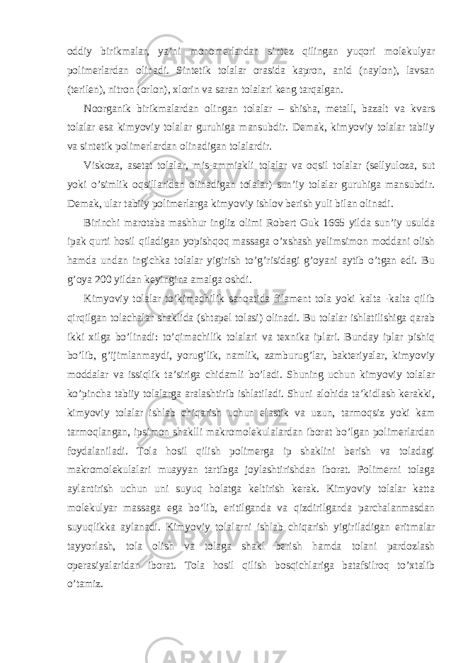 oddiy birikmalar, ya’ni monomerlardan sintez qilingan yuqori molekulyar polimerlardan olinadi. Sintetik tolalar orasida kapron, anid (naylon), lavsan (terilen), nitron (orlon), xlorin va saran tolalari keng tarqalgan. Noorganik birikmalardan olingan tolalar – shisha, metall, bazalt va kvars tolalar esa kimyoviy tolalar guruhiga mansubdir. Demak, kimyoviy tolalar tabiiy va sintetik polimerlardan olinadigan tolalardir. Viskoza, asetat tolalar, mis-ammiakli tolalar va oqsil tolalar (sellyuloza, sut yoki o’simlik oqsillaridan olinadigan tolalar) sun’iy tolalar guruhiga mansubdir. Demak, ular tabiiy polimerlarga kimyoviy ishlov berish yuli bilan olinadi. Birinchi marotaba mashhur ingliz olimi Robert Guk 1665 yilda sun’iy usulda ipak qurti hosil qiladigan yopishqoq massaga o’xshash yelimsimon moddani olish hamda undan ingichka tolalar yigirish to’g’risidagi g’oyani aytib o’tgan edi. Bu g’oya 200 yildan keyingina amalga oshdi. Kimyoviy tolalar to’kimachilik sanoatida filament tola yoki kalta -kalta qilib qirqilgan tolachalar shaklida (shtapel tolasi) olinadi. Bu tolalar ishlatilishiga qarab ikki xilga bo’linadi: to’qimachilik tolalari va texnika iplari. Bunday iplar pishiq bo’lib, g’ijimlanmaydi, yorug’lik, namlik, zamburug’lar, bakteriyalar, kimyoviy moddalar va issiqlik ta’siriga chidamli bo’ladi. Shuning uchun kimyoviy tolalar ko’pincha tabiiy tolalarga aralashtirib ishlatiladi. Shuni alohida ta’kidlash kerakki, kimyoviy tolalar ishlab chiqarish uchun elastik va uzun, tarmoqsiz yoki kam tarmoqlangan, ipsimon shaklli makromolekulalardan iborat bo’lgan polimerlardan foydalaniladi. Tola hosil qilish polimerga ip shaklini berish va toladagi makromolekulalari muayyan tartibga joylashtirishdan iborat. Polimerni tolaga aylantirish uchun uni suyuq holatga keltirish kerak. Kimyoviy tolalar katta molekulyar massaga ega bo’lib, eritilganda va qizdirilganda parchalanmasdan suyuqlikka aylanadi. Kimyoviy tolalarni ishlab chiqarish yigiriladigan eritmalar tayyorlash, tola olish va tolaga shakl berish hamda tolani pardozlash operasiyalaridan iborat. Tola hosil qilish bosqichlariga batafsilroq to’xtalib o’tamiz. 