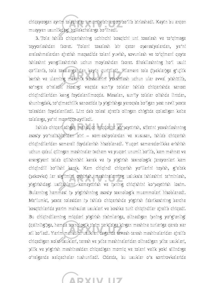 chiqayotgan ayrim tolachalar umumiy bir arqon bo’lib birlashadi. Keyin bu arqon muayyan uzunlikdagi bo’lakchalarga bo’linadi. 3. Tola ishlab chiqarishning uchinchi bosqichi uni tozalash va to’qimaga tayyorlashdan iborat. Tolani tozalash bir qator operasiyalardan, ya’ni aralashmalardan ajratish maqsadida tolani yuvish, sovunlash va to’qimani qayta ishlashni yengillashtirish uchun moylashdan iborat. Shakllashning ho’l usuli qo’llanib, tola tozalangandan keyin quritiladi. Filament tola (ipaklar)ga g’ujlik berish va ularning mexanik xossalarini yaxshilash uchun ular avval pishitilib, so’ngra o’raladi. Hozirgi vaqtda sun’iy tolalar ishlab chiqarishda sanoat chiqindilaridan keng foydalanilmoqda. Masalan, sun’iy tolalar olishda lintdan, shuningdek, to’qimachilik sanoatida ip yigirishga yaroqsiz bo’lgan past navli paxta tolasidan foydalaniladi. Lint deb tolasi ajratib olingan chigitda qoladigan kalta tolalarga, ya’ni momiqqa aytiladi. Ishlab chiqariladigan mahsulot miqdorini ko’paytirish, sifatini yaxshilashning asosiy yo’nalishlaridan biri – xom-ashyolardan va xususan, ishlab chiqarish chiqindilaridan samarali foydalanish hisoblanadi. Yuqori samaradorlikka erishish uchun qabul qilingan mashinalar ixcham va yuqori unumli bo’lib, kam mehnat va energiyani talab qilishnishi kerak va ip yigirish texnologik jarayonlari kam chiqindili bo’lishi kerak. Kam chiqindi chiqarish yo’llarini topish, g’altak (pakovka) lar sig’imini oshirish, mashinalarning uzluksiz ishlashini ta’minlash, yigirishdagi uzilishlarni kamaytirish va ipning chiqishini ko’paytirish lozim. Bularning hammasi ip yigirishning asosiy texnologik muammolari hisoblanadi. Ma’lumki, paxta tolasidan ip ishlab chiqarishda yigirish fabrikasining barcha bosqichlarida yarim mahsulot uzuklari va boshka turli chiqindilar ajralib chiqadi. Bu chiqindilarning miqdori yigirish tizimlariga, olinadigan ipning yo’g’onligi (qalinligi)ga, hamda texnologik tizim tarkibiga kirgan mashina turlariga qarab xar xil bo’ladi. Yarim mahsulot uzuklari deganda savash-tarash mashinalaridan ajralib chiqadigan xolst uzuklari, tarash va pilta mashinalaridan olinadigan pilta uzuklari, pilik va yigirish mashinasidan chiqadigan momiq va tolani valik yoki silindrga o’ralganda xalqachalar tushuniladi. Odatda, bu uzuklar o’z sortirovkalarida 