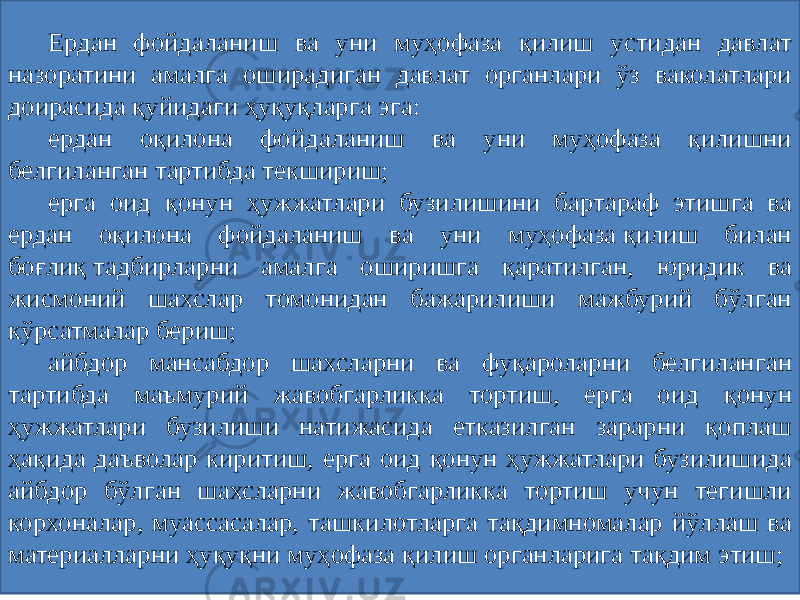 Ердан фойдаланиш ва уни муҳофаза қилиш устидан давлат назоратини амалга оширадиган давлат органлари ўз ваколатлари доирасида қуйидаги ҳуқуқларга эга: ердан оқилона фойдаланиш ва уни муҳофаза қилишни белгиланган тартибда текшириш; ерга оид қонун ҳужжатлари бузилишини бартараф этишга ва ердан оқилона фойдаланиш ва уни муҳофаза қилиш билан боғлиқ тадбирларни амалга оширишга қаратилган, юридик ва жисмоний шахслар томонидан бажарилиши мажбурий бўлган кўрсатмалар бериш; айбдор мансабдор шахсларни ва фуқароларни белгиланган тартибда маъмурий жавобгарликка тортиш, ерга оид қонун ҳужжатлари бузилиши натижасида етказилган зарарни қоплаш ҳақида даъволар киритиш, ерга оид қонун ҳужжатлари бузилишида айбдор бўлган шахсларни жавобгарликка тортиш учун тегишли корхоналар, муассасалар, ташкилотларга тақдимномалар йўллаш ва материалларни ҳуқуқни муҳофаза қилиш органларига тақдим этиш; 